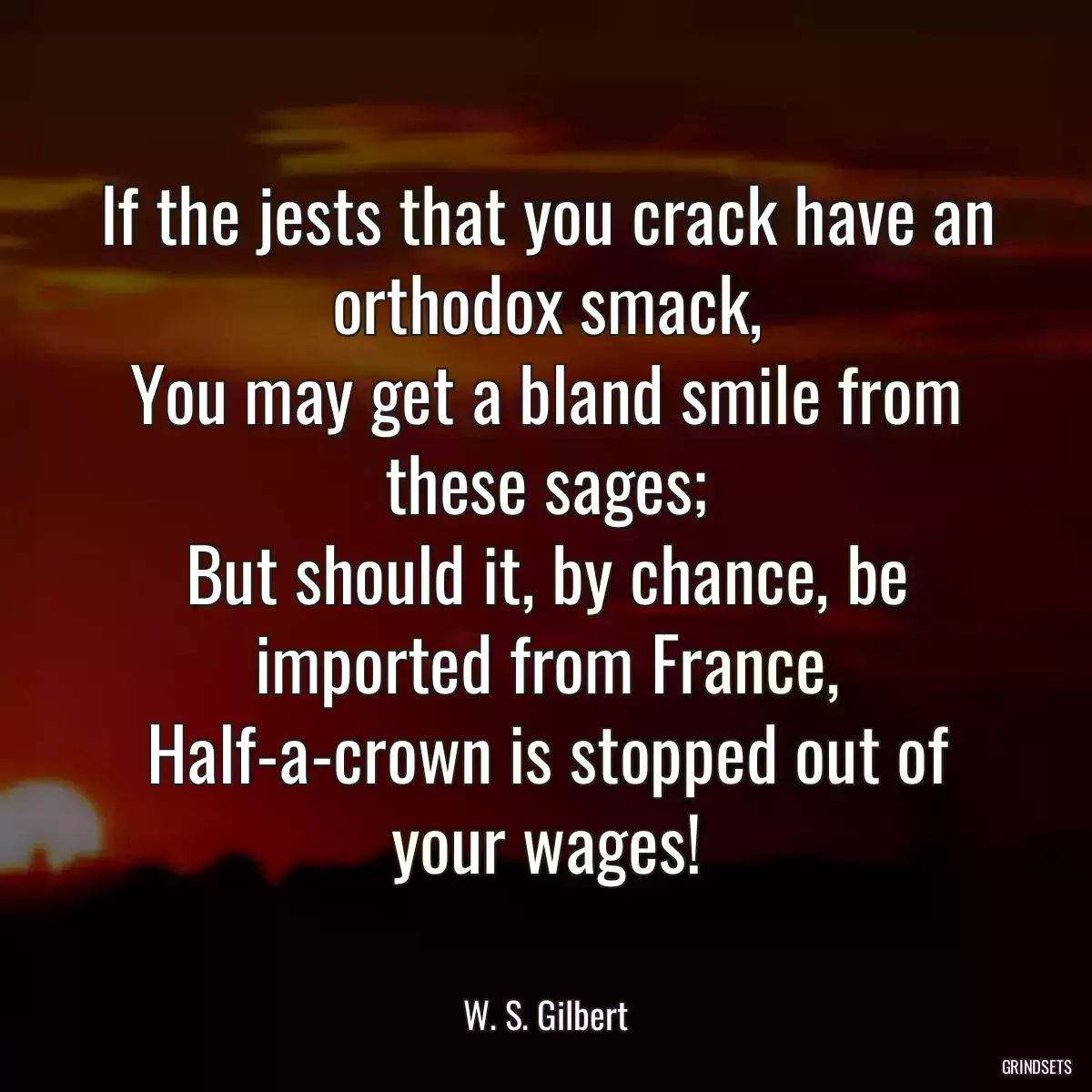 If the jests that you crack have an orthodox smack,
You may get a bland smile from these sages;
But should it, by chance, be imported from France,
Half-a-crown is stopped out of your wages!