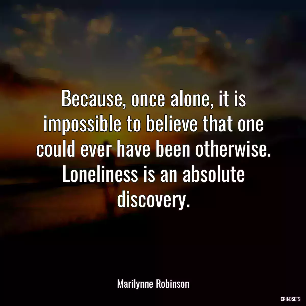 Because, once alone, it is impossible to believe that one could ever have been otherwise. Loneliness is an absolute discovery.