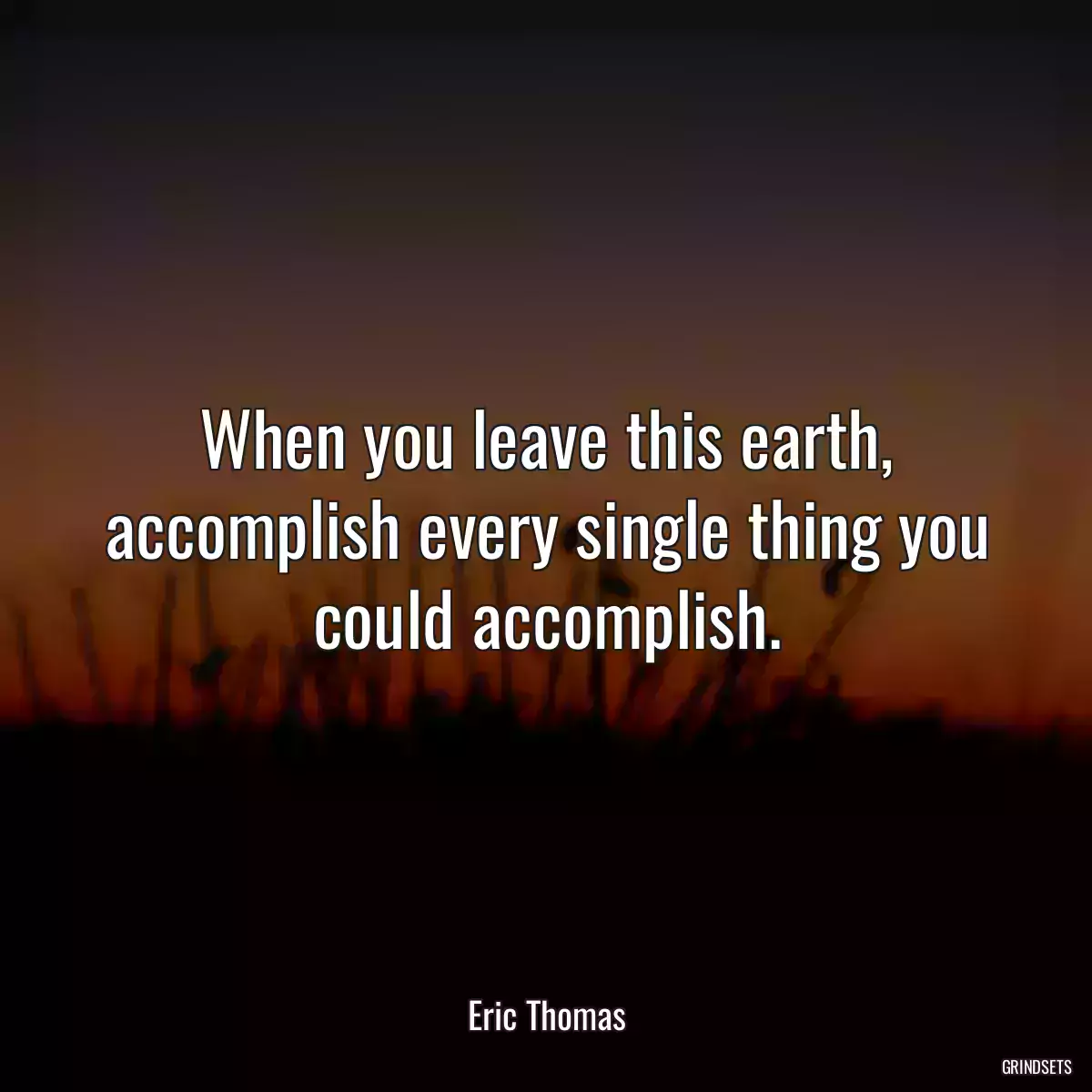 When you leave this earth, accomplish every single thing you could accomplish.