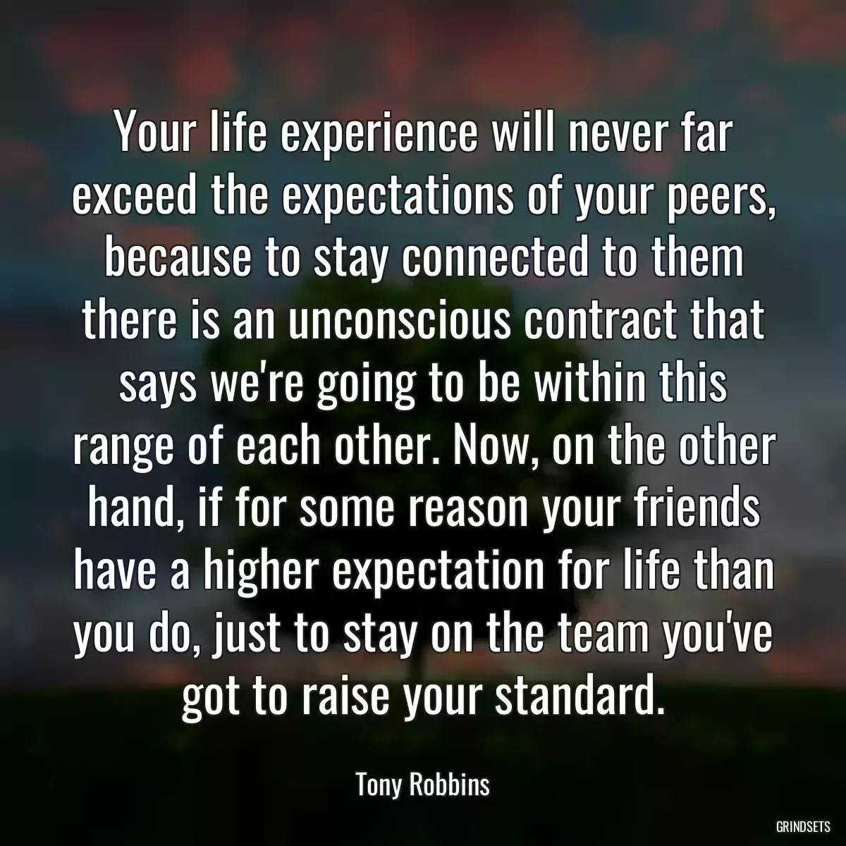 Your life experience will never far exceed the expectations of your peers, because to stay connected to them there is an unconscious contract that says we\'re going to be within this range of each other. Now, on the other hand, if for some reason your friends have a higher expectation for life than you do, just to stay on the team you\'ve got to raise your standard.