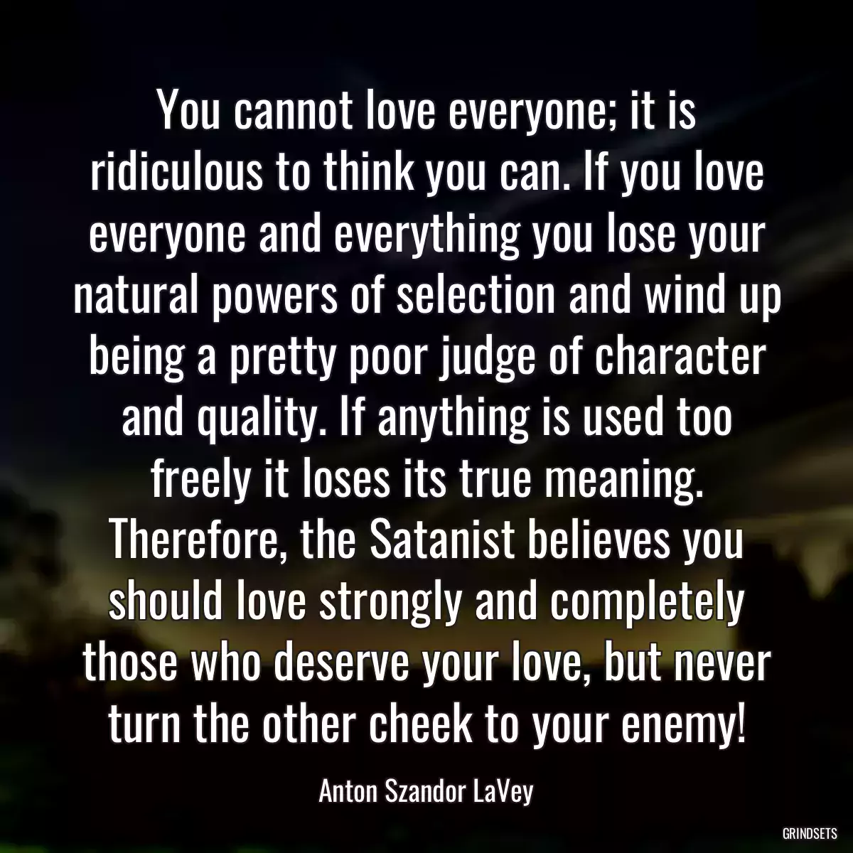 You cannot love everyone; it is ridiculous to think you can. If you love everyone and everything you lose your natural powers of selection and wind up being a pretty poor judge of character and quality. If anything is used too freely it loses its true meaning. Therefore, the Satanist believes you should love strongly and completely those who deserve your love, but never turn the other cheek to your enemy!