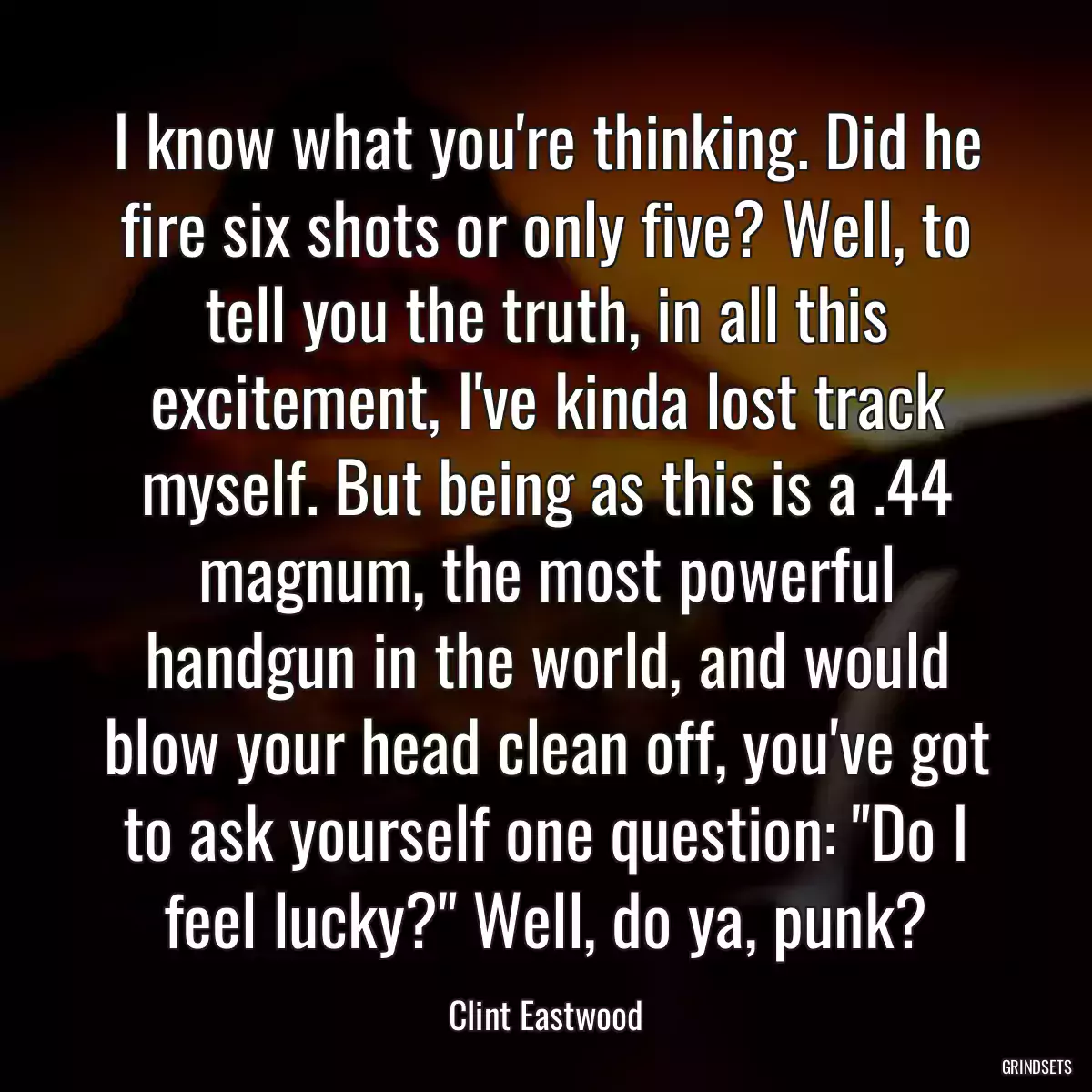 I know what you\'re thinking. Did he fire six shots or only five? Well, to tell you the truth, in all this excitement, I\'ve kinda lost track myself. But being as this is a .44 magnum, the most powerful handgun in the world, and would blow your head clean off, you\'ve got to ask yourself one question: \