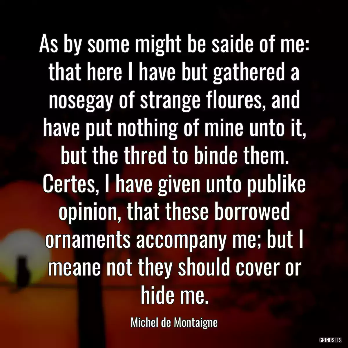 As by some might be saide of me: that here I have but gathered a nosegay of strange floures, and have put nothing of mine unto it, but the thred to binde them. Certes, I have given unto publike opinion, that these borrowed ornaments accompany me; but I meane not they should cover or hide me.