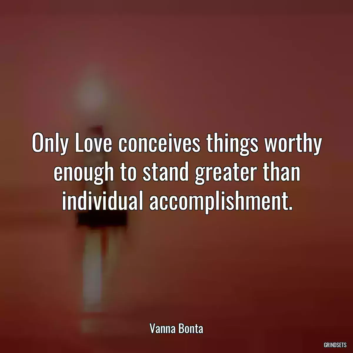 Only Love conceives things worthy enough to stand greater than individual accomplishment.