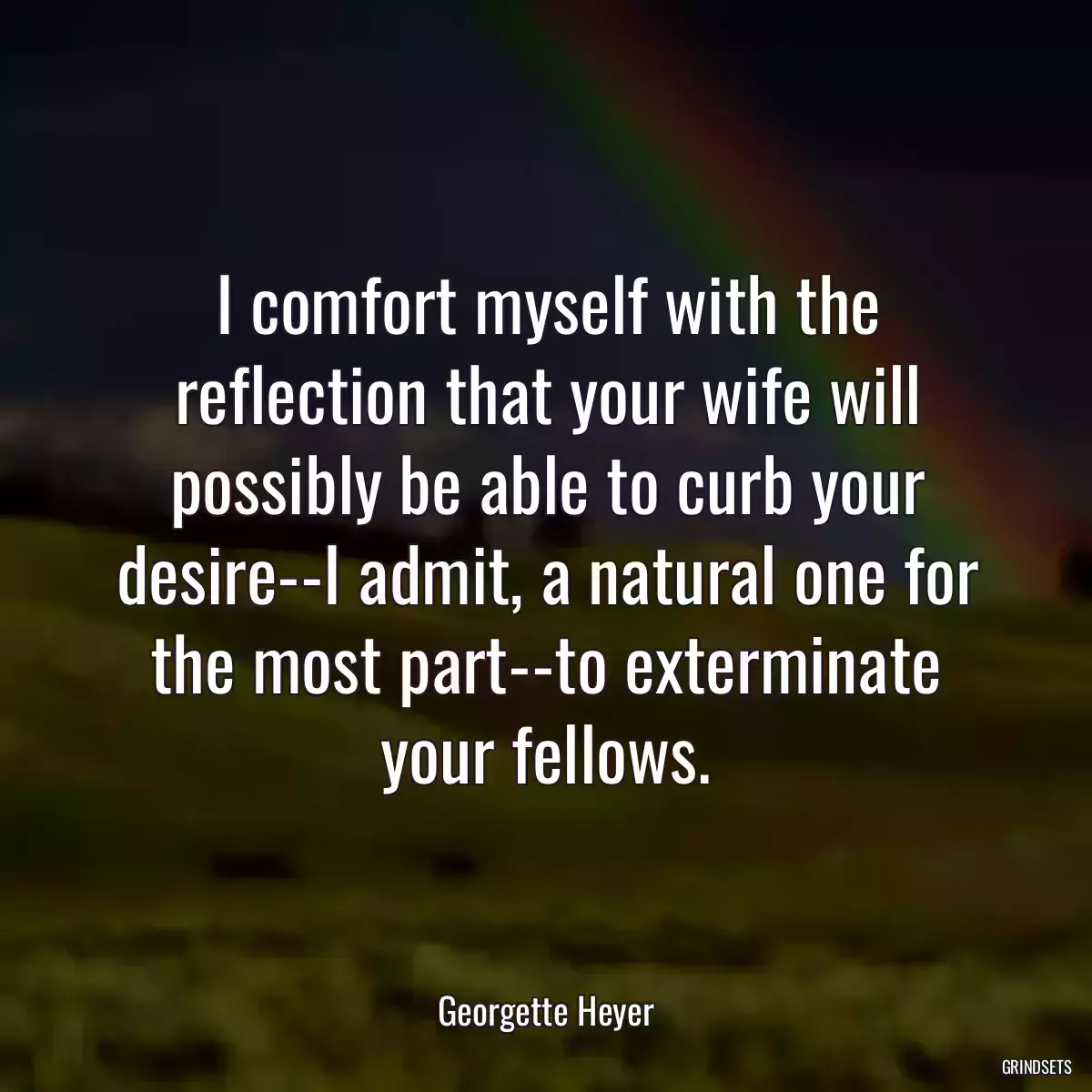 I comfort myself with the reflection that your wife will possibly be able to curb your desire--I admit, a natural one for the most part--to exterminate your fellows.