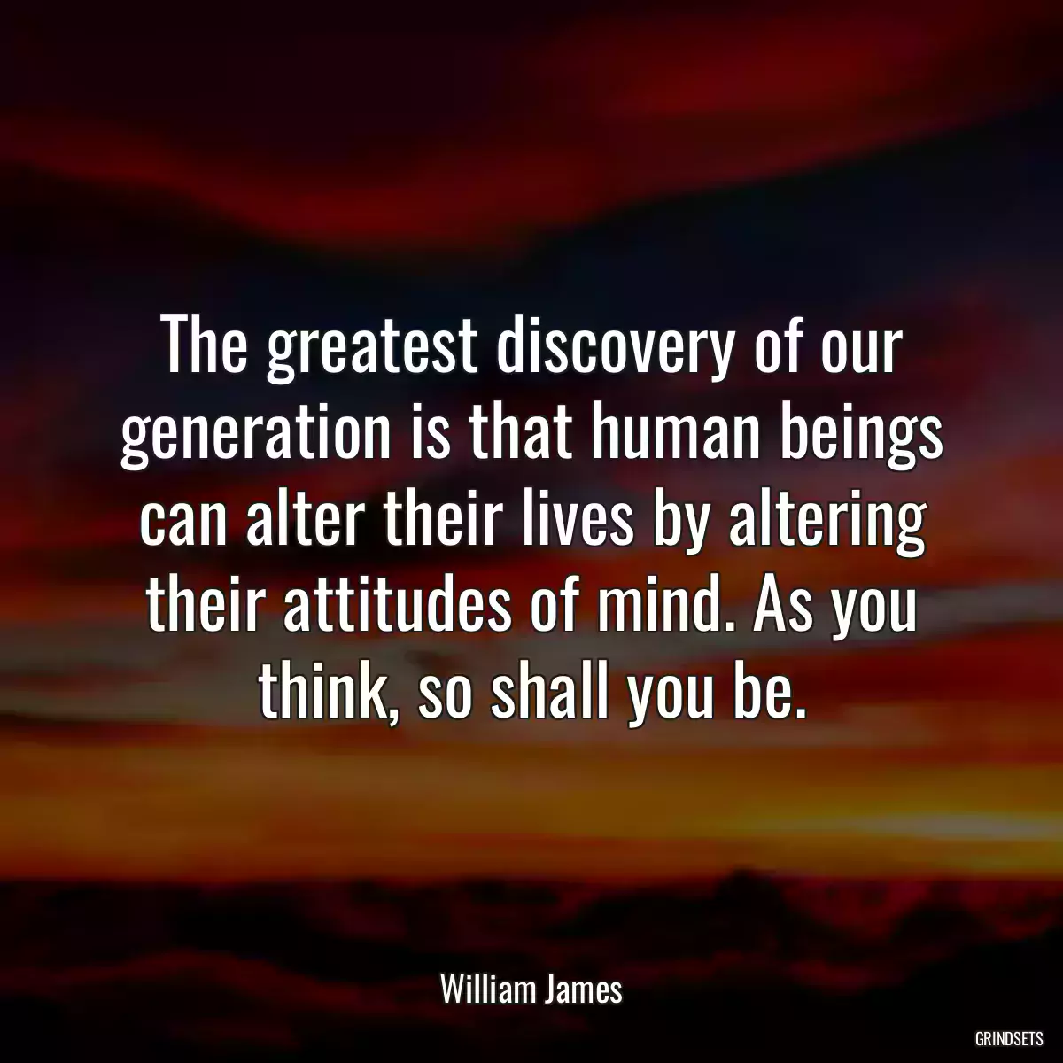 The greatest discovery of our generation is that human beings can alter their lives by altering their attitudes of mind. As you think, so shall you be.