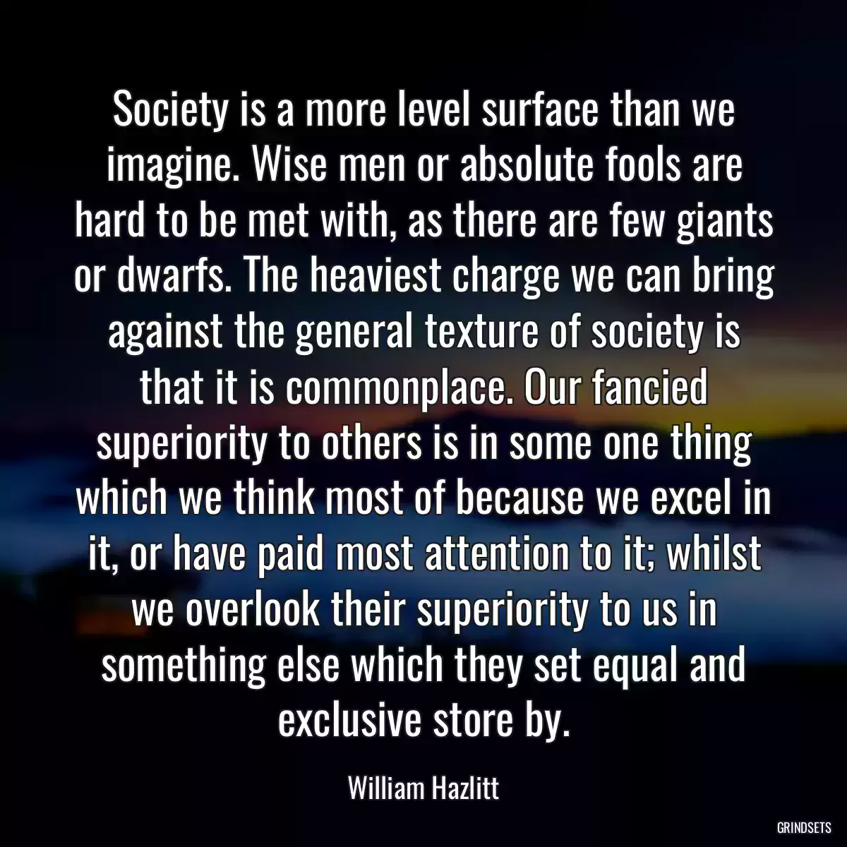 Society is a more level surface than we imagine. Wise men or absolute fools are hard to be met with, as there are few giants or dwarfs. The heaviest charge we can bring against the general texture of society is that it is commonplace. Our fancied superiority to others is in some one thing which we think most of because we excel in it, or have paid most attention to it; whilst we overlook their superiority to us in something else which they set equal and exclusive store by.