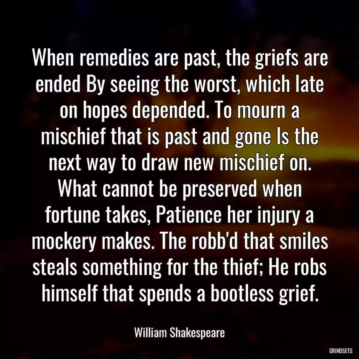 When remedies are past, the griefs are ended By seeing the worst, which late on hopes depended. To mourn a mischief that is past and gone Is the next way to draw new mischief on. What cannot be preserved when fortune takes, Patience her injury a mockery makes. The robb\'d that smiles steals something for the thief; He robs himself that spends a bootless grief.