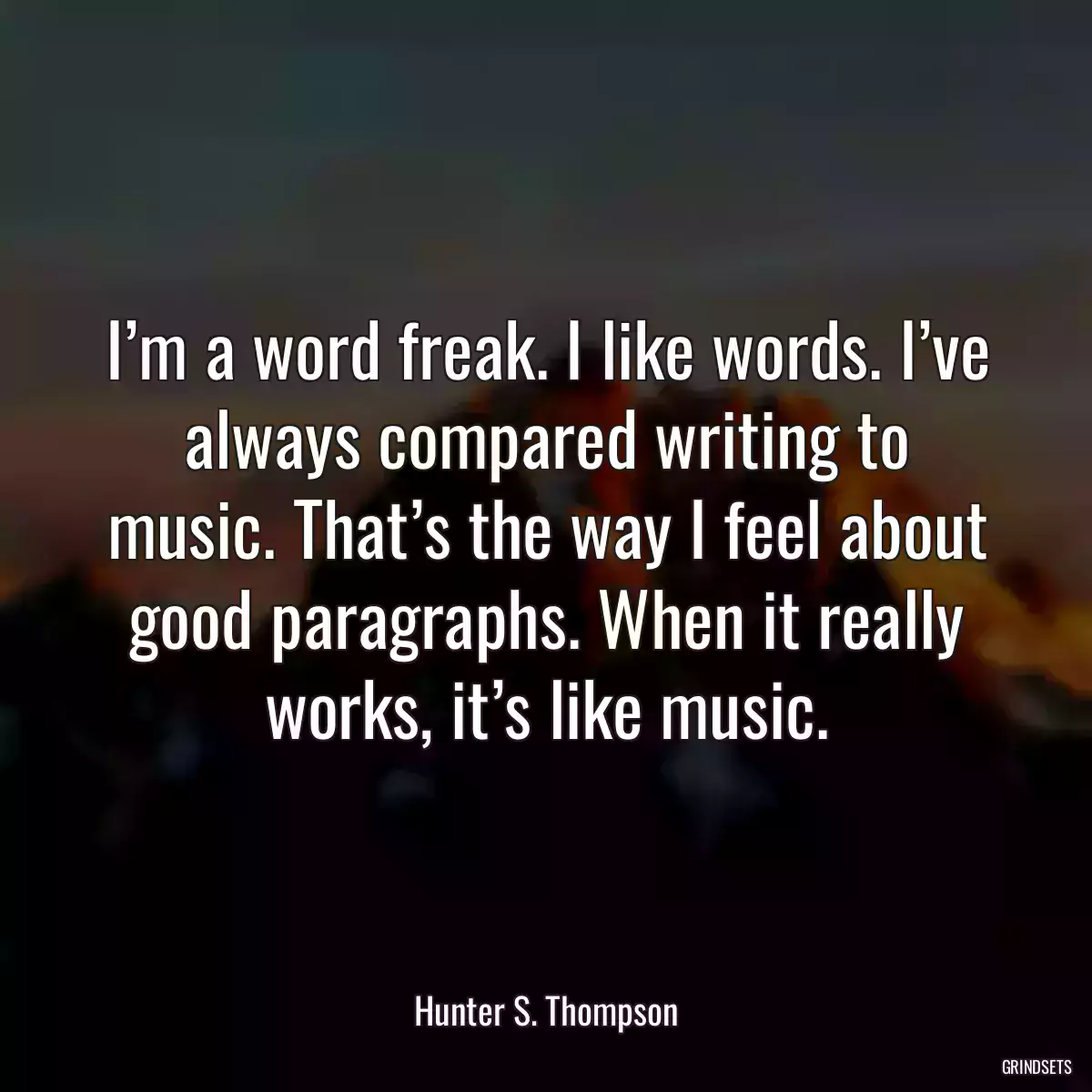 I’m a word freak. I like words. I’ve always compared writing to music. That’s the way I feel about good paragraphs. When it really works, it’s like music.