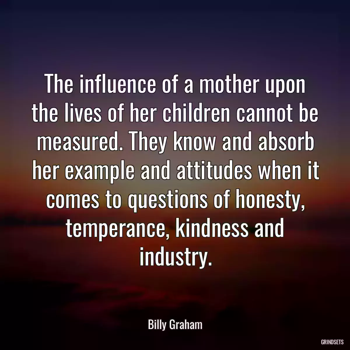 The influence of a mother upon the lives of her children cannot be measured. They know and absorb her example and attitudes when it comes to questions of honesty, temperance, kindness and industry.