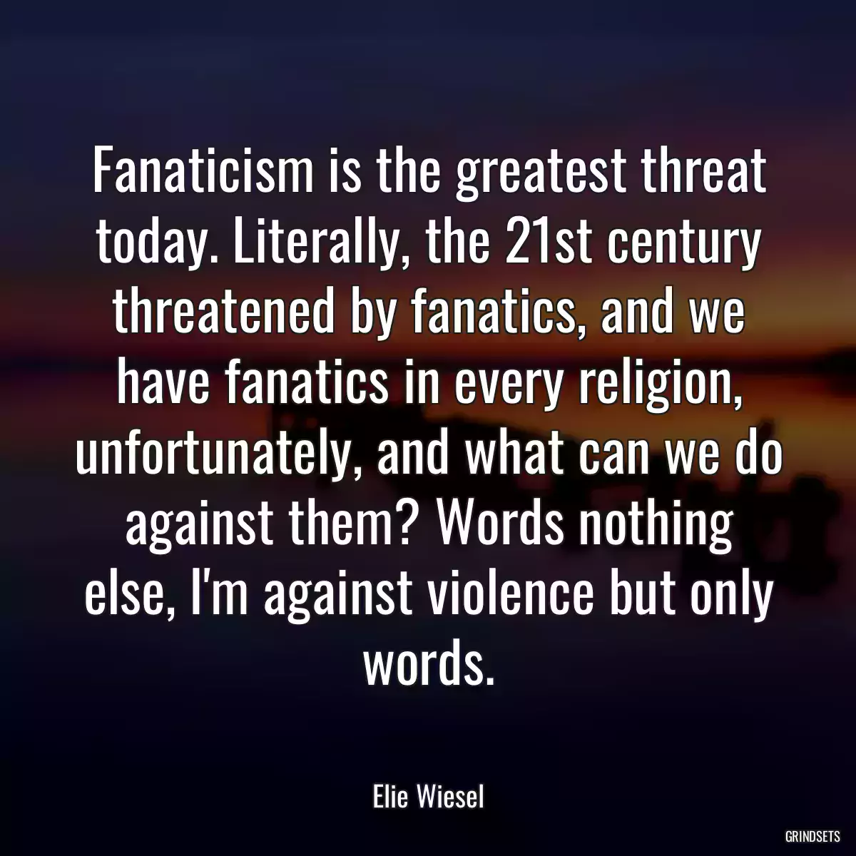 Fanaticism is the greatest threat today. Literally, the 21st century threatened by fanatics, and we have fanatics in every religion, unfortunately, and what can we do against them? Words nothing else, I\'m against violence but only words.