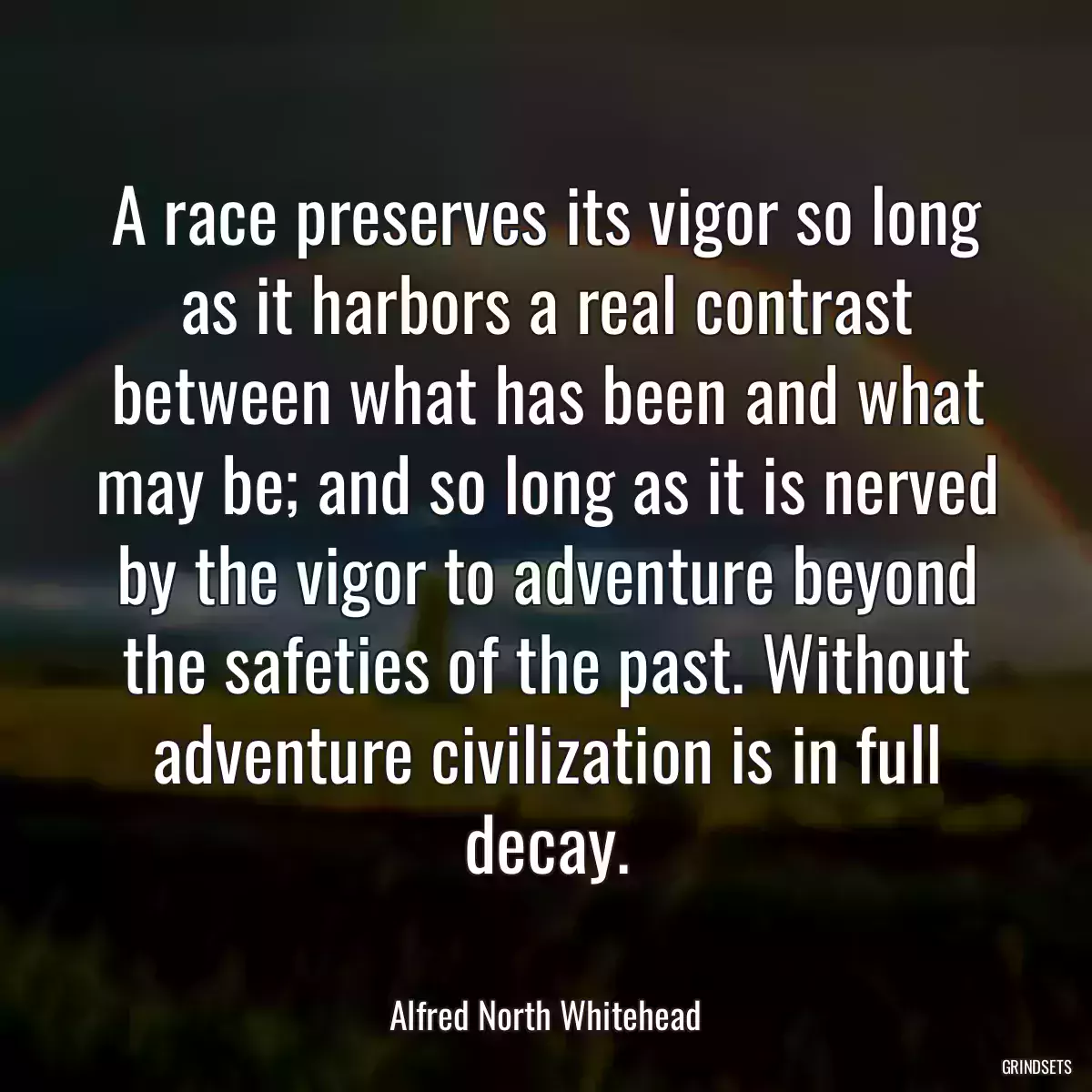 A race preserves its vigor so long as it harbors a real contrast between what has been and what may be; and so long as it is nerved by the vigor to adventure beyond the safeties of the past. Without adventure civilization is in full decay.