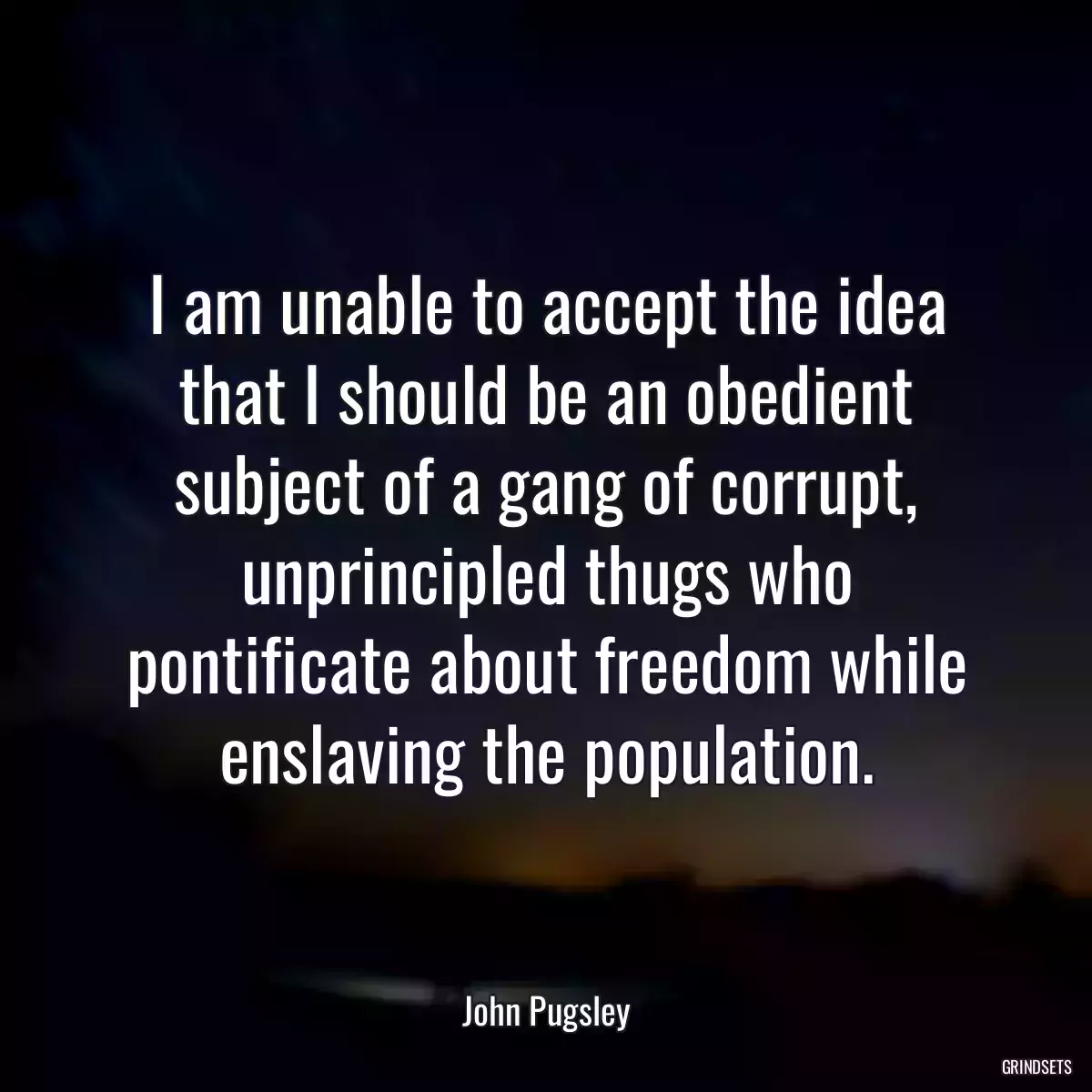 I am unable to accept the idea that I should be an obedient subject of a gang of corrupt, unprincipled thugs who pontificate about freedom while enslaving the population.