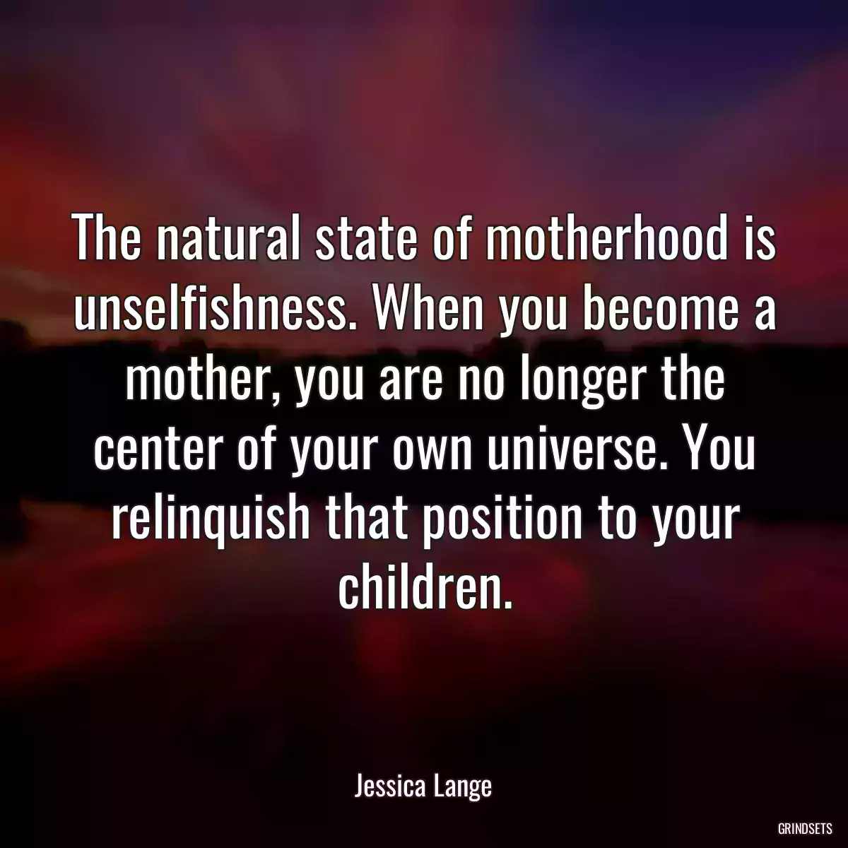 The natural state of motherhood is unselfishness. When you become a mother, you are no longer the center of your own universe. You relinquish that position to your children.