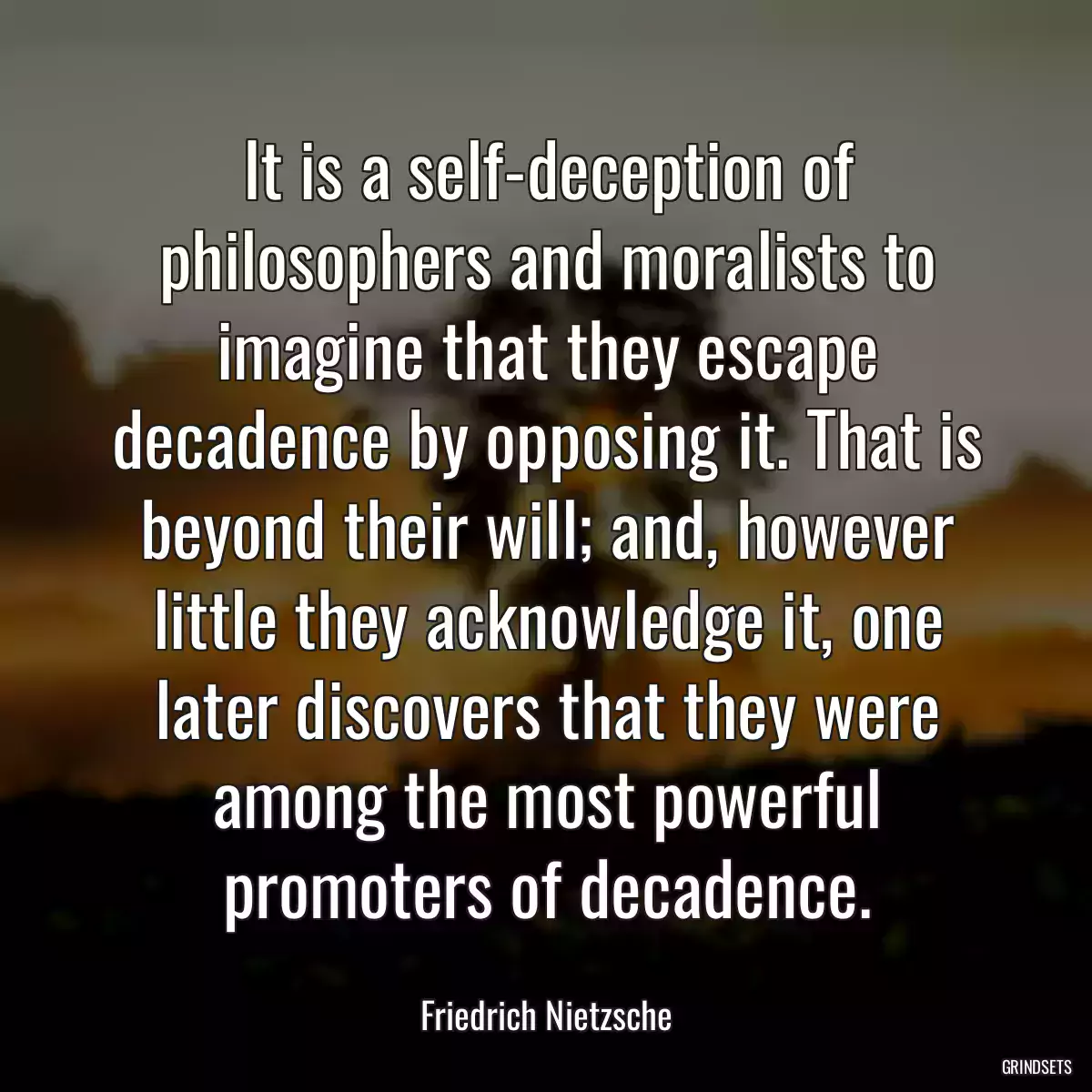 It is a self-deception of philosophers and moralists to imagine that they escape decadence by opposing it. That is beyond their will; and, however little they acknowledge it, one later discovers that they were among the most powerful promoters of decadence.