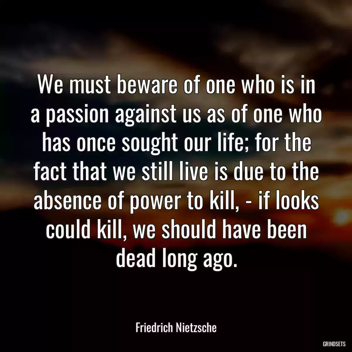 We must beware of one who is in a passion against us as of one who has once sought our life; for the fact that we still live is due to the absence of power to kill, - if looks could kill, we should have been dead long ago.