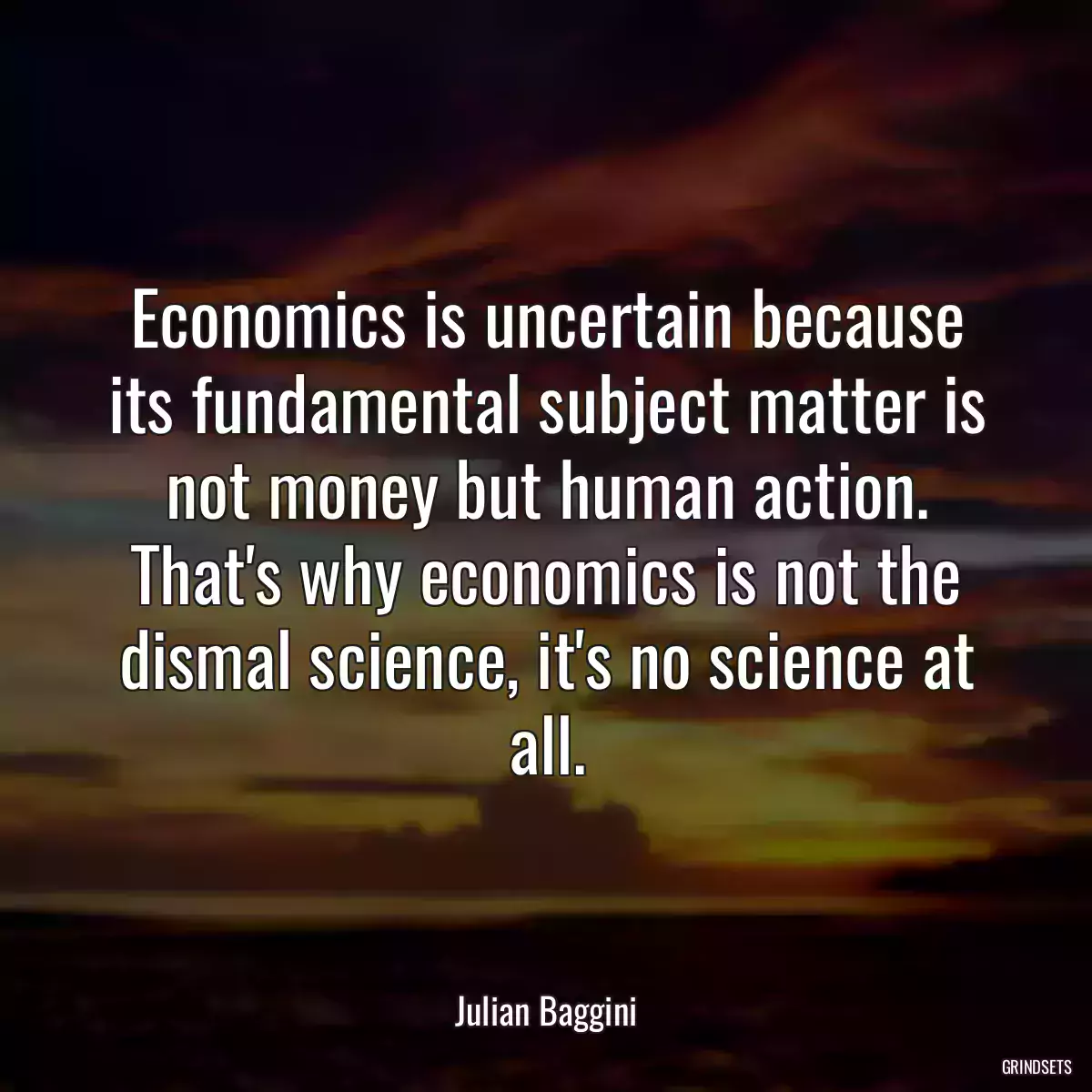 Economics is uncertain because its fundamental subject matter is not money but human action. That\'s why economics is not the dismal science, it\'s no science at all.