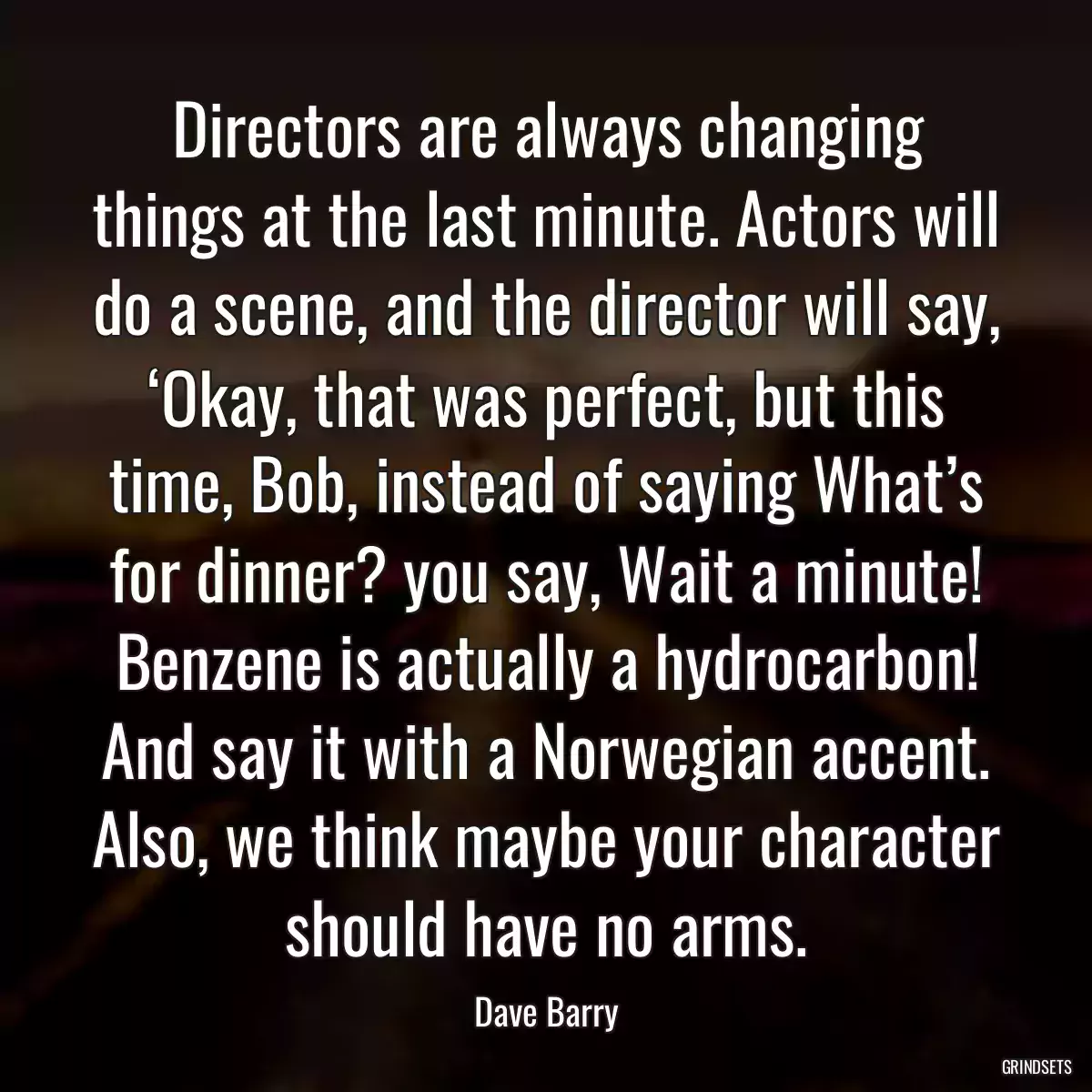 Directors are always changing things at the last minute. Actors will do a scene, and the director will say, ‘Okay, that was perfect, but this time, Bob, instead of saying What’s for dinner? you say, Wait a minute! Benzene is actually a hydrocarbon! And say it with a Norwegian accent. Also, we think maybe your character should have no arms.