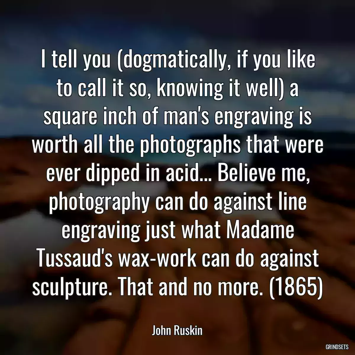 I tell you (dogmatically, if you like to call it so, knowing it well) a square inch of man\'s engraving is worth all the photographs that were ever dipped in acid... Believe me, photography can do against line engraving just what Madame Tussaud\'s wax-work can do against sculpture. That and no more. (1865)