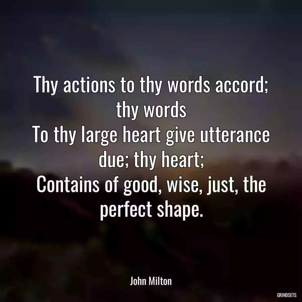 Thy actions to thy words accord; thy words
To thy large heart give utterance due; thy heart;
Contains of good, wise, just, the perfect shape.