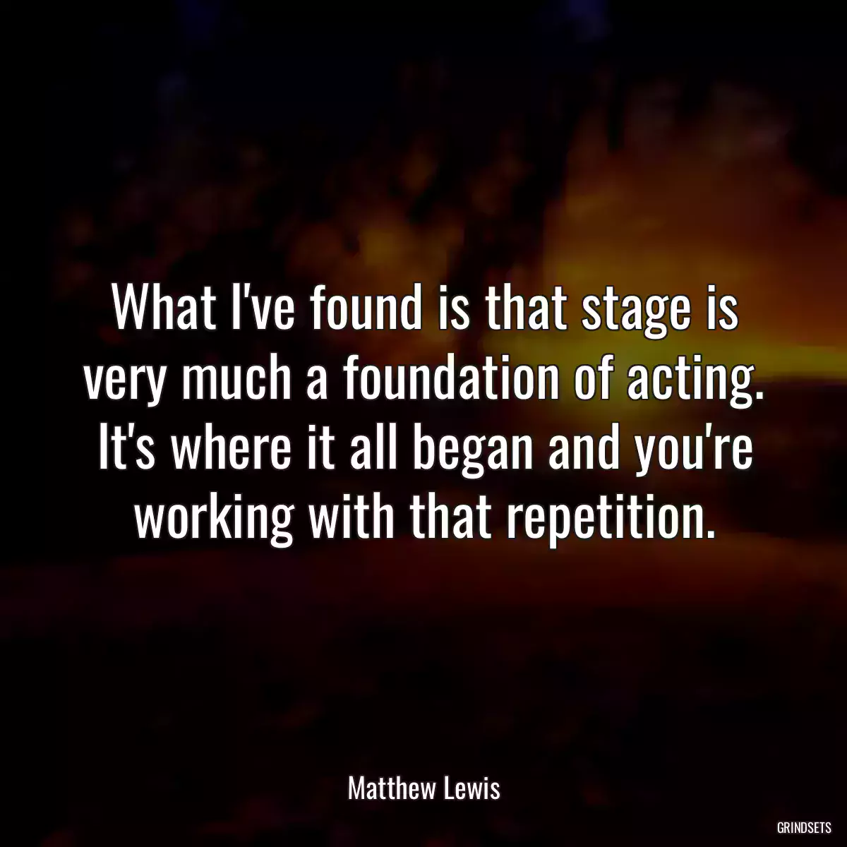 What I\'ve found is that stage is very much a foundation of acting. It\'s where it all began and you\'re working with that repetition.