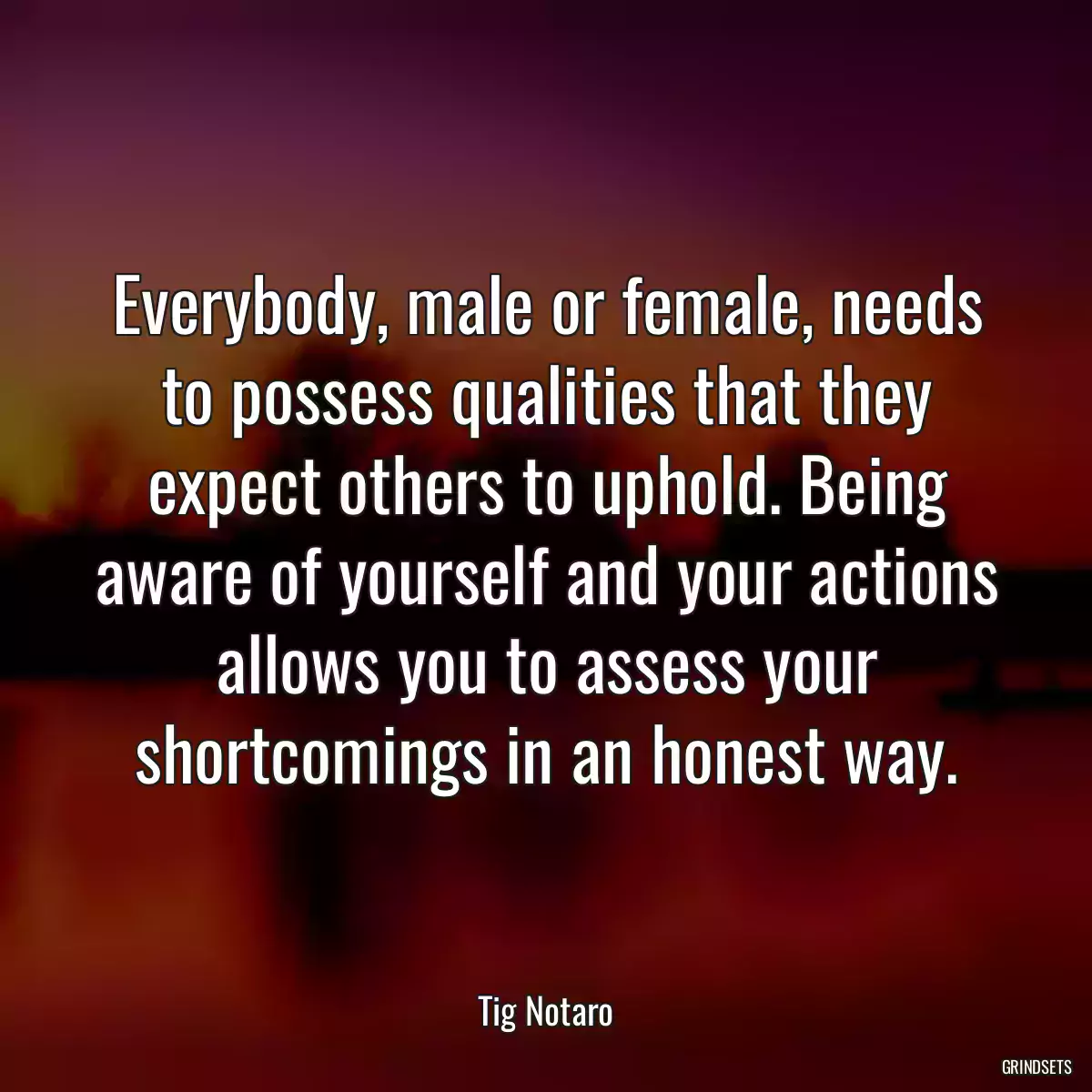 Everybody, male or female, needs to possess qualities that they expect others to uphold. Being aware of yourself and your actions allows you to assess your shortcomings in an honest way.