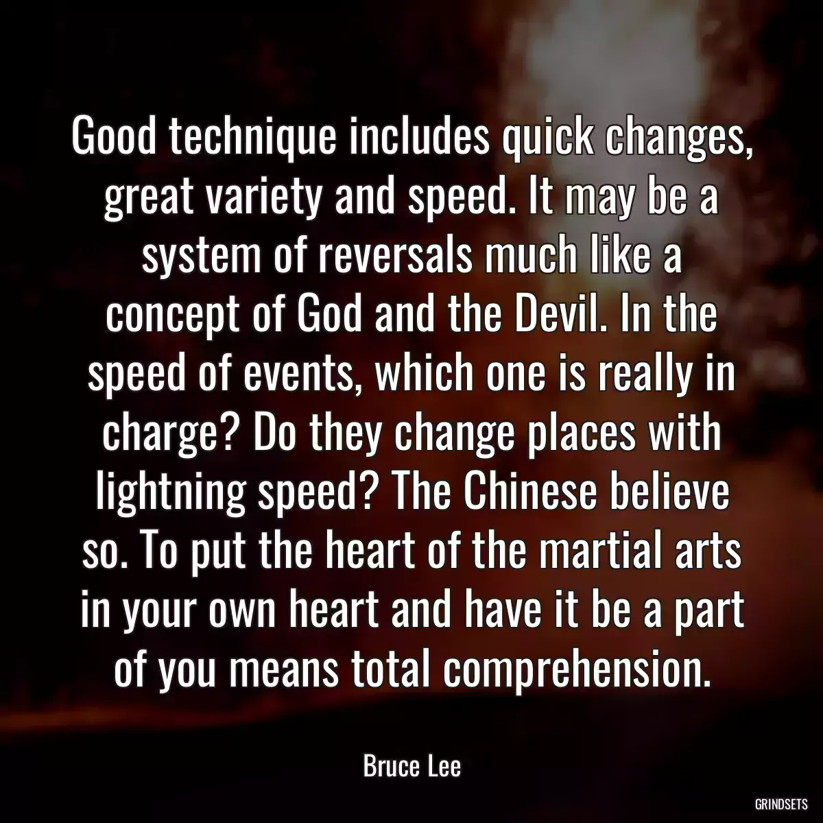 Good technique includes quick changes, great variety and speed. It may be a system of reversals much like a concept of God and the Devil. In the speed of events, which one is really in charge? Do they change places with lightning speed? The Chinese believe so. To put the heart of the martial arts in your own heart and have it be a part of you means total comprehension.