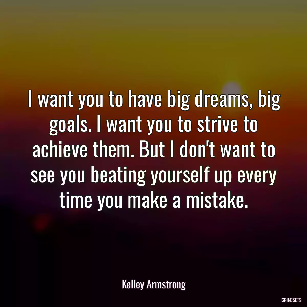 I want you to have big dreams, big goals. I want you to strive to achieve them. But I don\'t want to see you beating yourself up every time you make a mistake.