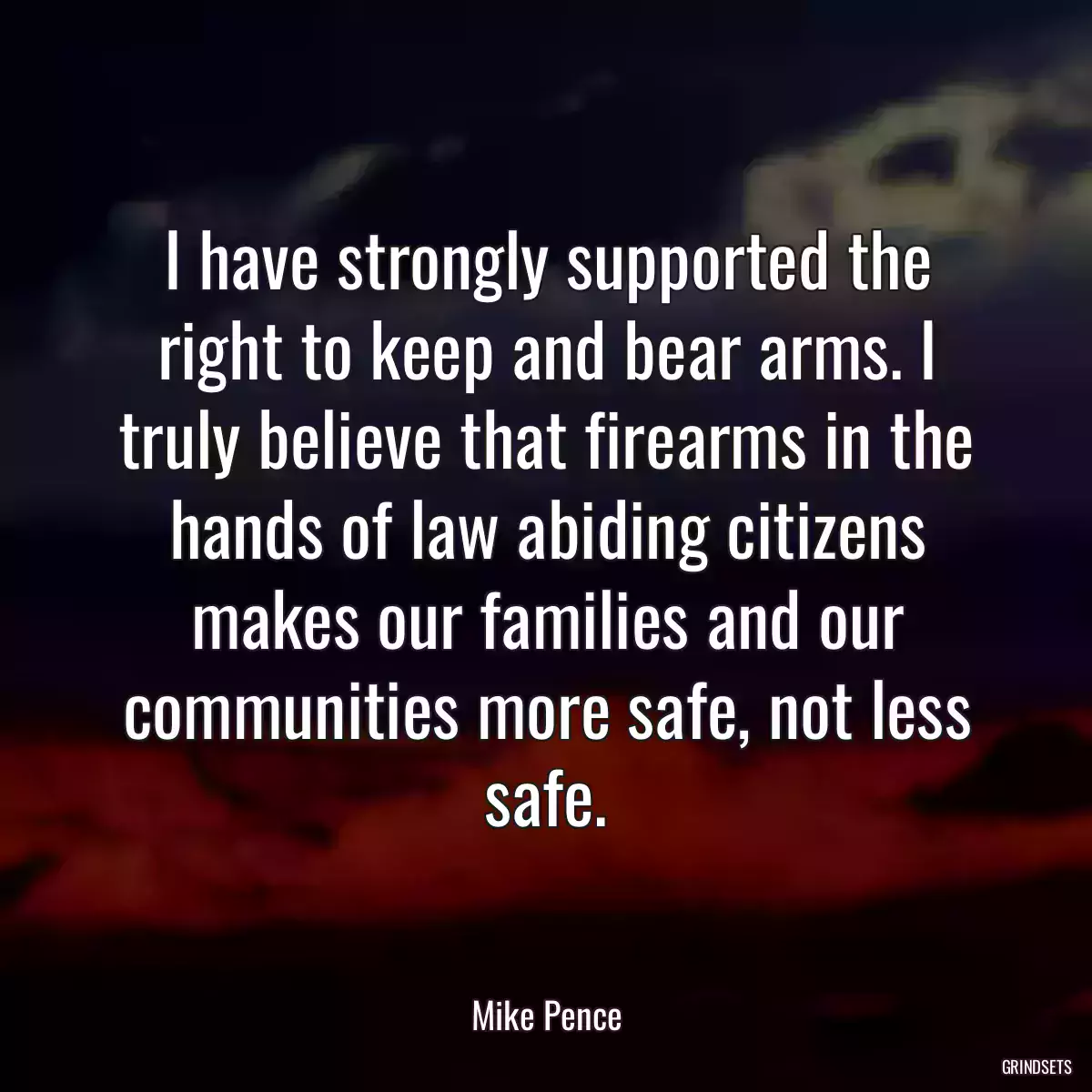 I have strongly supported the right to keep and bear arms. I truly believe that firearms in the hands of law abiding citizens makes our families and our communities more safe, not less safe.