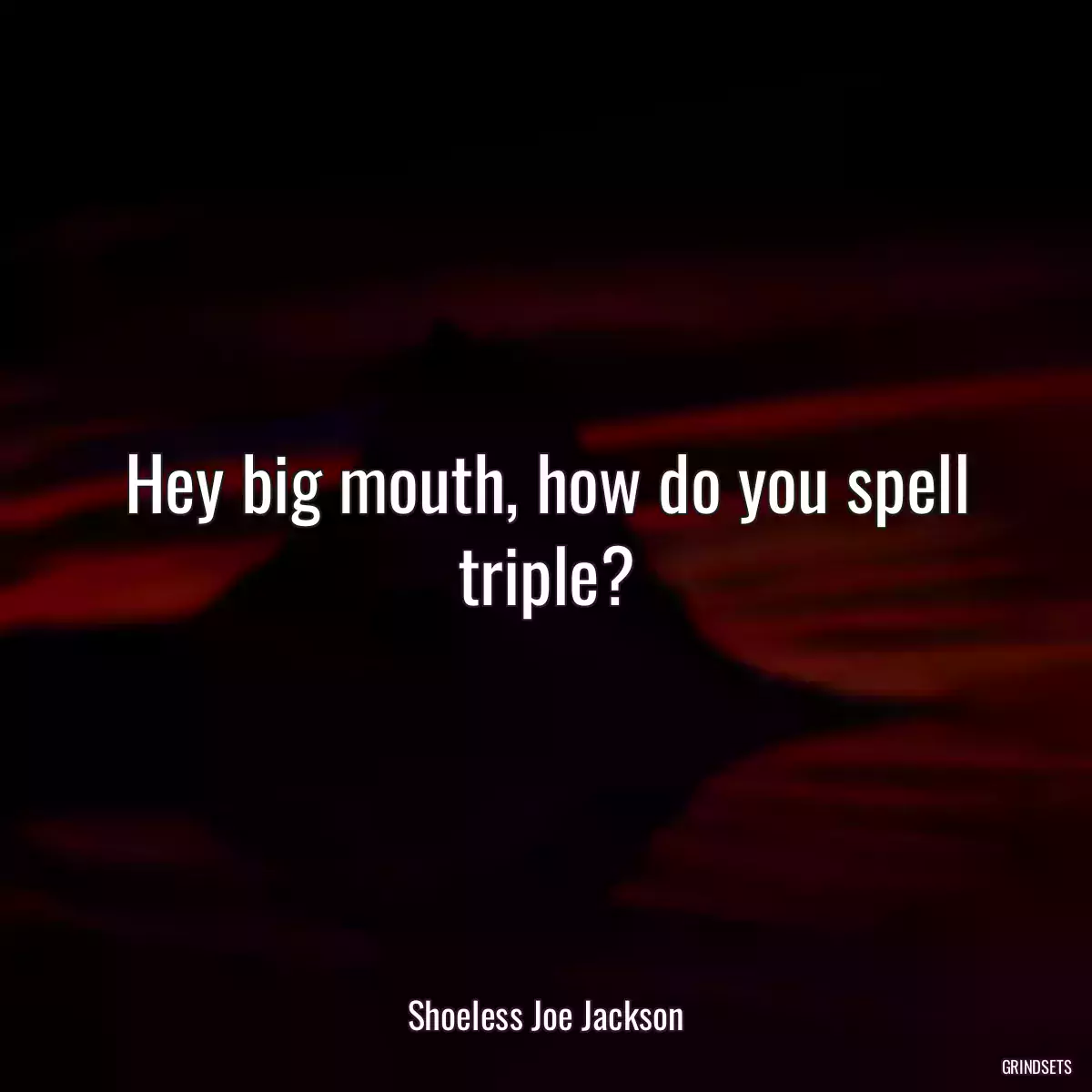 Hey big mouth, how do you spell triple?