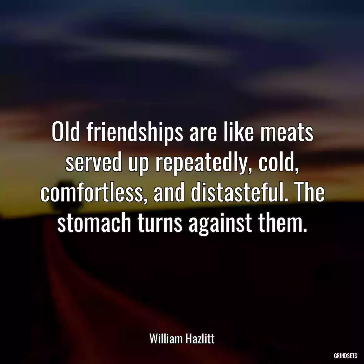 Old friendships are like meats served up repeatedly, cold, comfortless, and distasteful. The stomach turns against them.