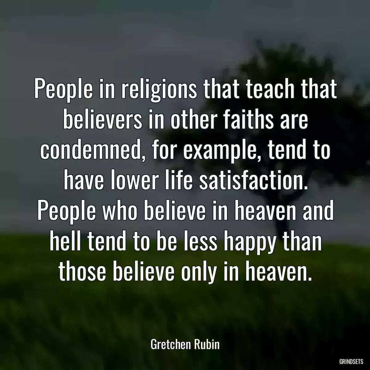 People in religions that teach that believers in other faiths are condemned, for example, tend to have lower life satisfaction. People who believe in heaven and hell tend to be less happy than those believe only in heaven.