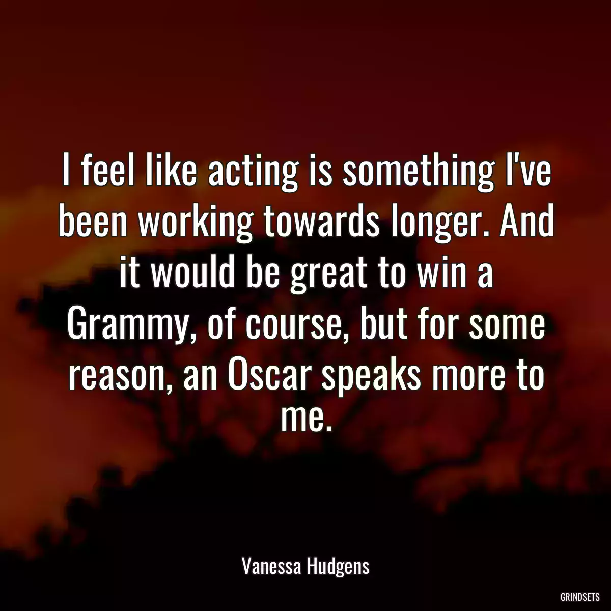 I feel like acting is something I\'ve been working towards longer. And it would be great to win a Grammy, of course, but for some reason, an Oscar speaks more to me.