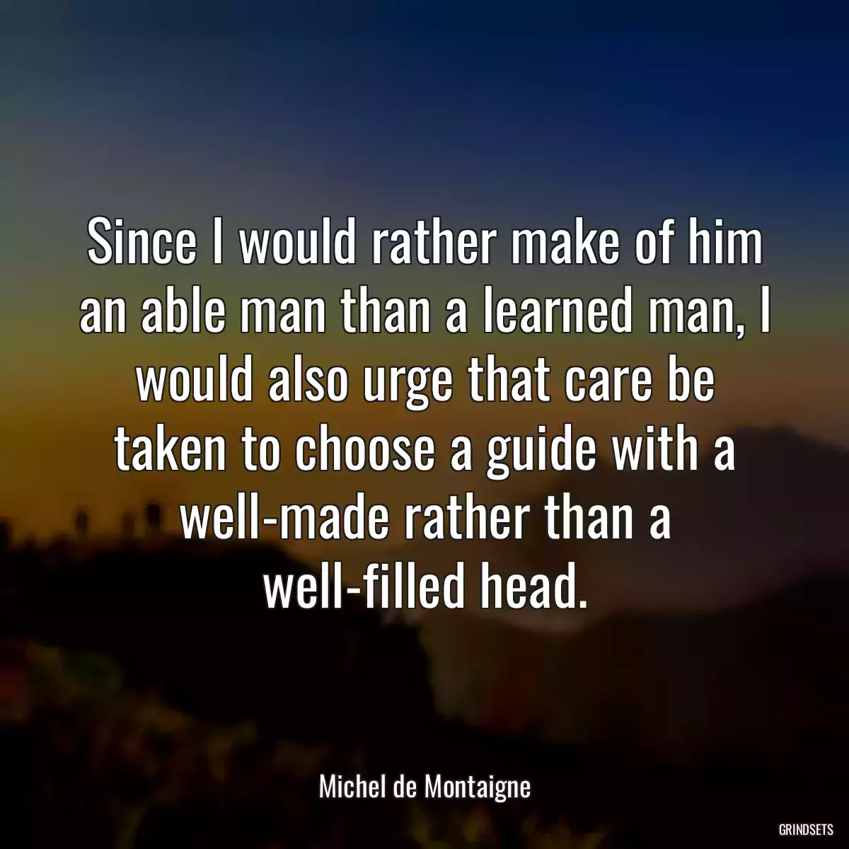 Since I would rather make of him an able man than a learned man, I would also urge that care be taken to choose a guide with a well-made rather than a well-filled head.