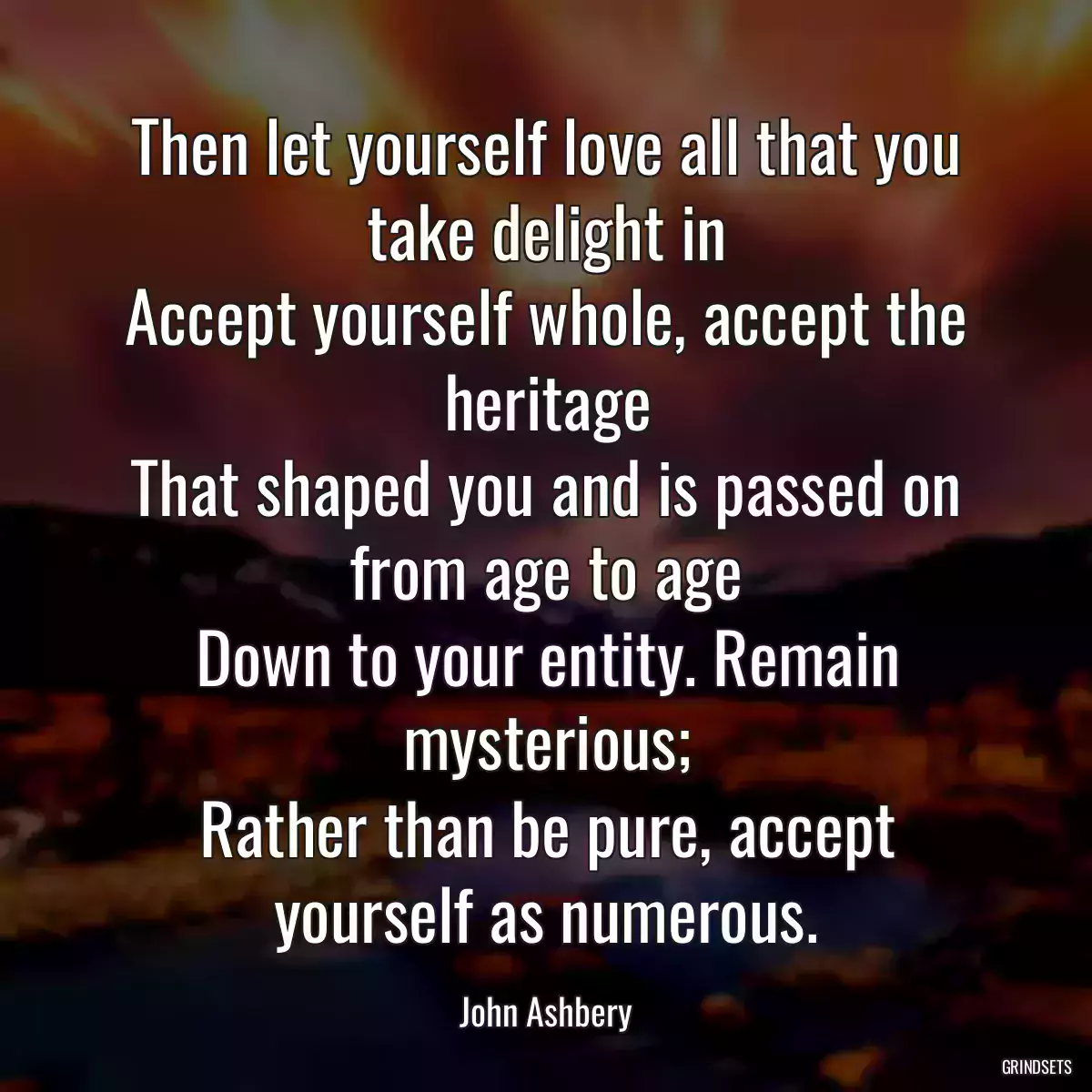 Then let yourself love all that you take delight in
Accept yourself whole, accept the heritage
That shaped you and is passed on from age to age
Down to your entity. Remain mysterious;
Rather than be pure, accept yourself as numerous.