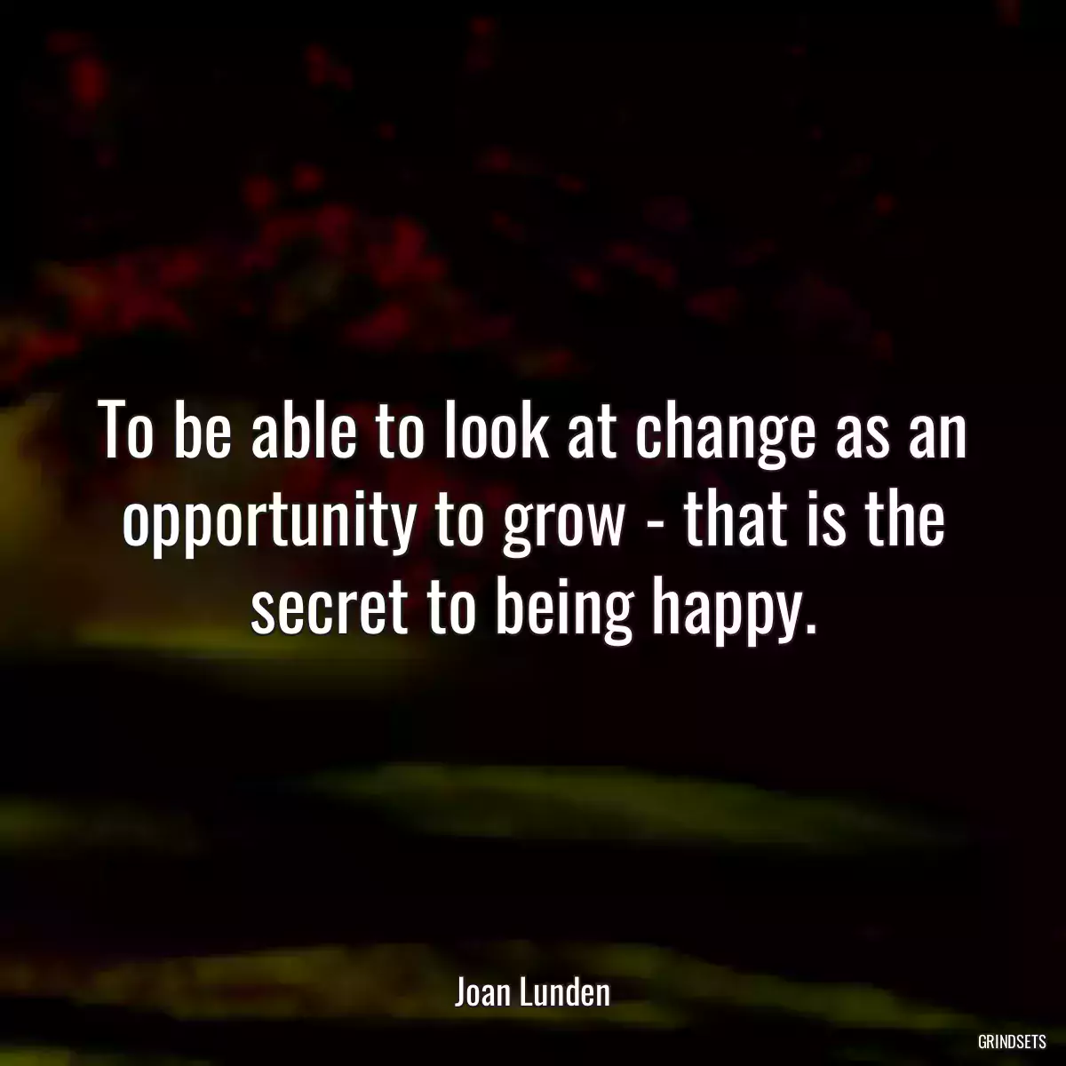 To be able to look at change as an opportunity to grow - that is the secret to being happy.