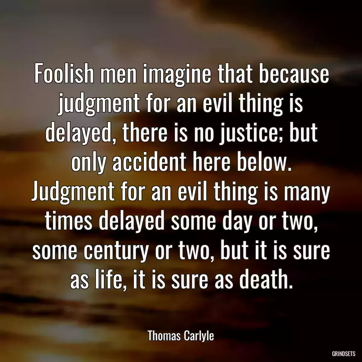 Foolish men imagine that because judgment for an evil thing is delayed, there is no justice; but only accident here below. Judgment for an evil thing is many times delayed some day or two, some century or two, but it is sure as life, it is sure as death.