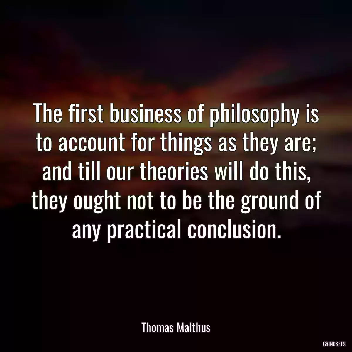 The first business of philosophy is to account for things as they are; and till our theories will do this, they ought not to be the ground of any practical conclusion.