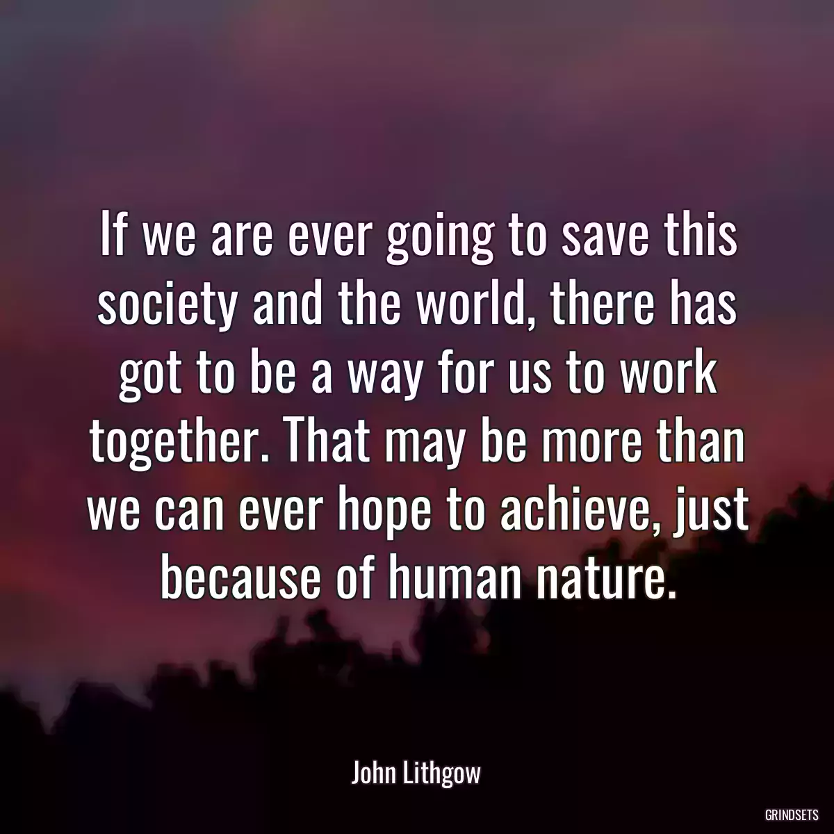 If we are ever going to save this society and the world, there has got to be a way for us to work together. That may be more than we can ever hope to achieve, just because of human nature.