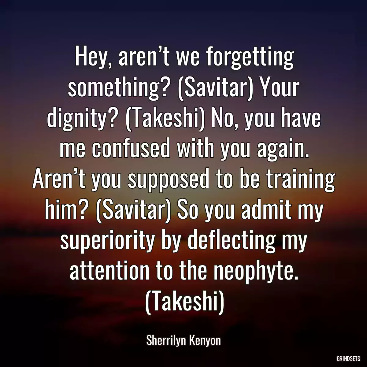 Hey, aren’t we forgetting something? (Savitar) Your dignity? (Takeshi) No, you have me confused with you again. Aren’t you supposed to be training him? (Savitar) So you admit my superiority by deflecting my attention to the neophyte. (Takeshi)