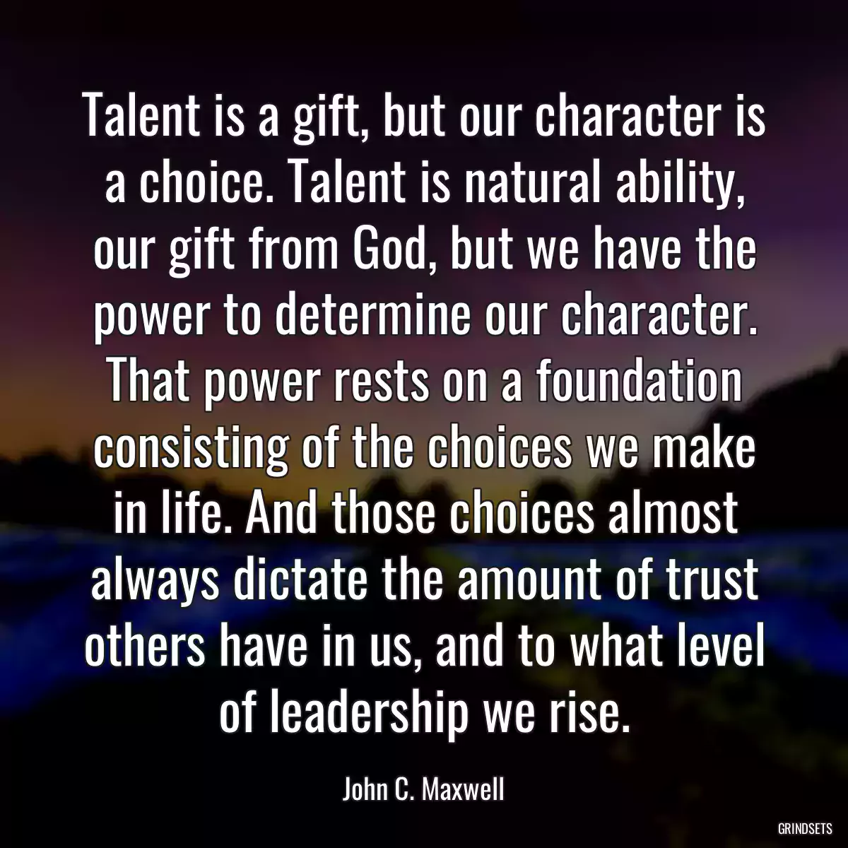 Talent is a gift, but our character is a choice. Talent is natural ability, our gift from God, but we have the power to determine our character. That power rests on a foundation consisting of the choices we make in life. And those choices almost always dictate the amount of trust others have in us, and to what level of leadership we rise.