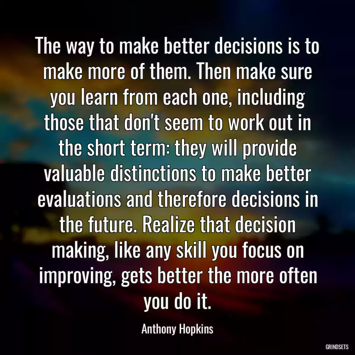 The way to make better decisions is to make more of them. Then make sure you learn from each one, including those that don\'t seem to work out in the short term: they will provide valuable distinctions to make better evaluations and therefore decisions in the future. Realize that decision making, like any skill you focus on improving, gets better the more often you do it.