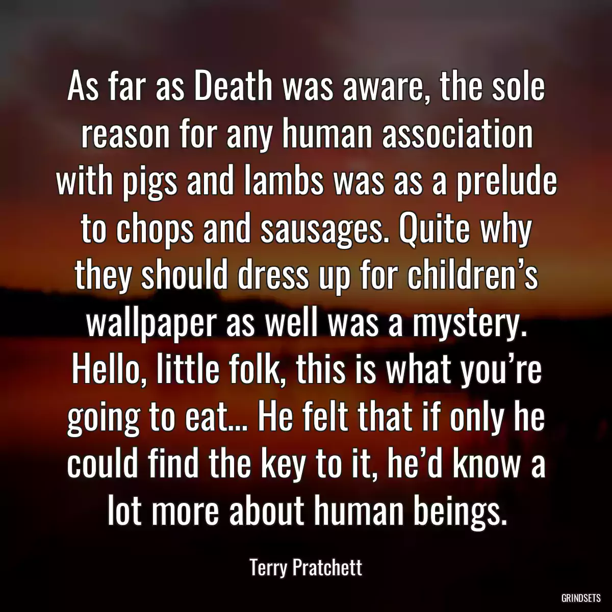 As far as Death was aware, the sole reason for any human association with pigs and lambs was as a prelude to chops and sausages. Quite why they should dress up for children’s wallpaper as well was a mystery. Hello, little folk, this is what you’re going to eat… He felt that if only he could find the key to it, he’d know a lot more about human beings.