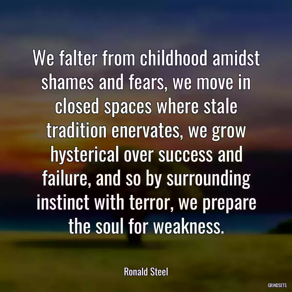 We falter from childhood amidst shames and fears, we move in closed spaces where stale tradition enervates, we grow hysterical over success and failure, and so by surrounding instinct with terror, we prepare the soul for weakness.