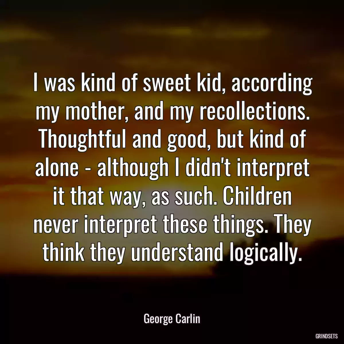 I was kind of sweet kid, according my mother, and my recollections. Thoughtful and good, but kind of alone - although I didn\'t interpret it that way, as such. Children never interpret these things. They think they understand logically.