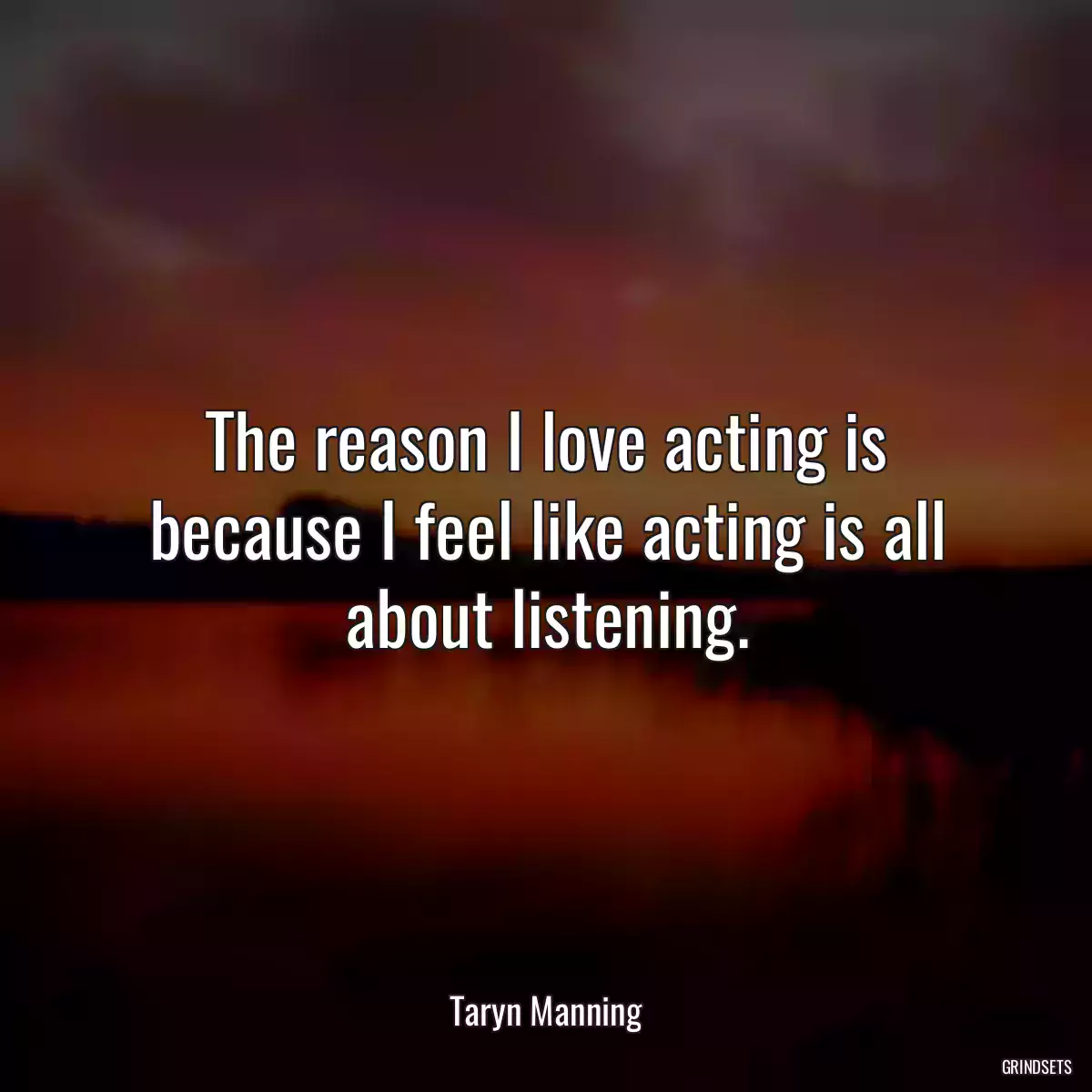 The reason I love acting is because I feel like acting is all about listening.