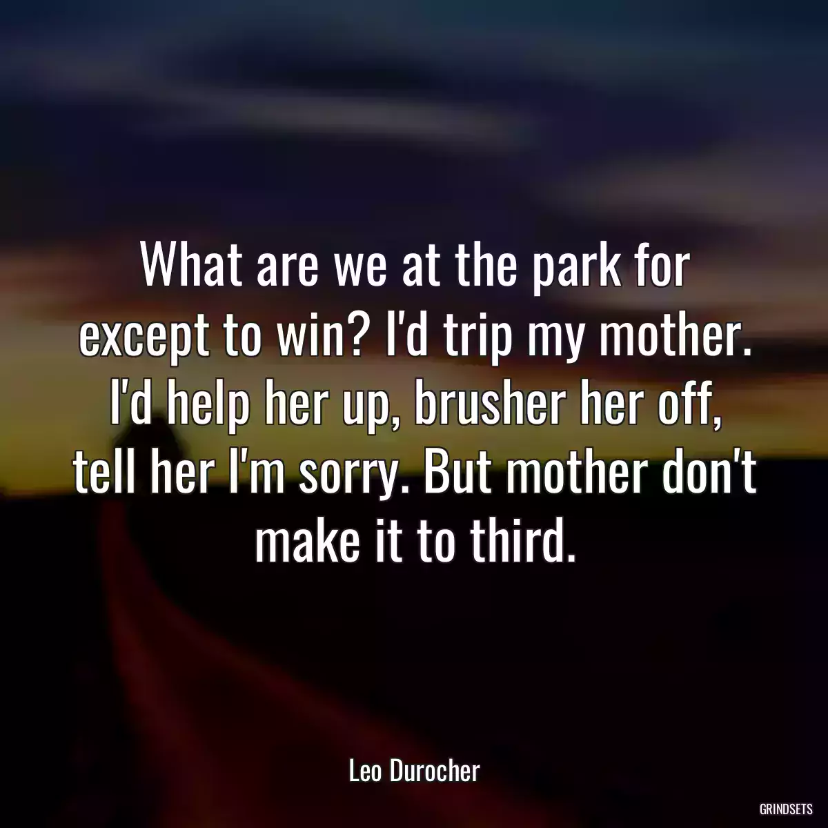 What are we at the park for except to win? I\'d trip my mother. I\'d help her up, brusher her off, tell her I\'m sorry. But mother don\'t make it to third.