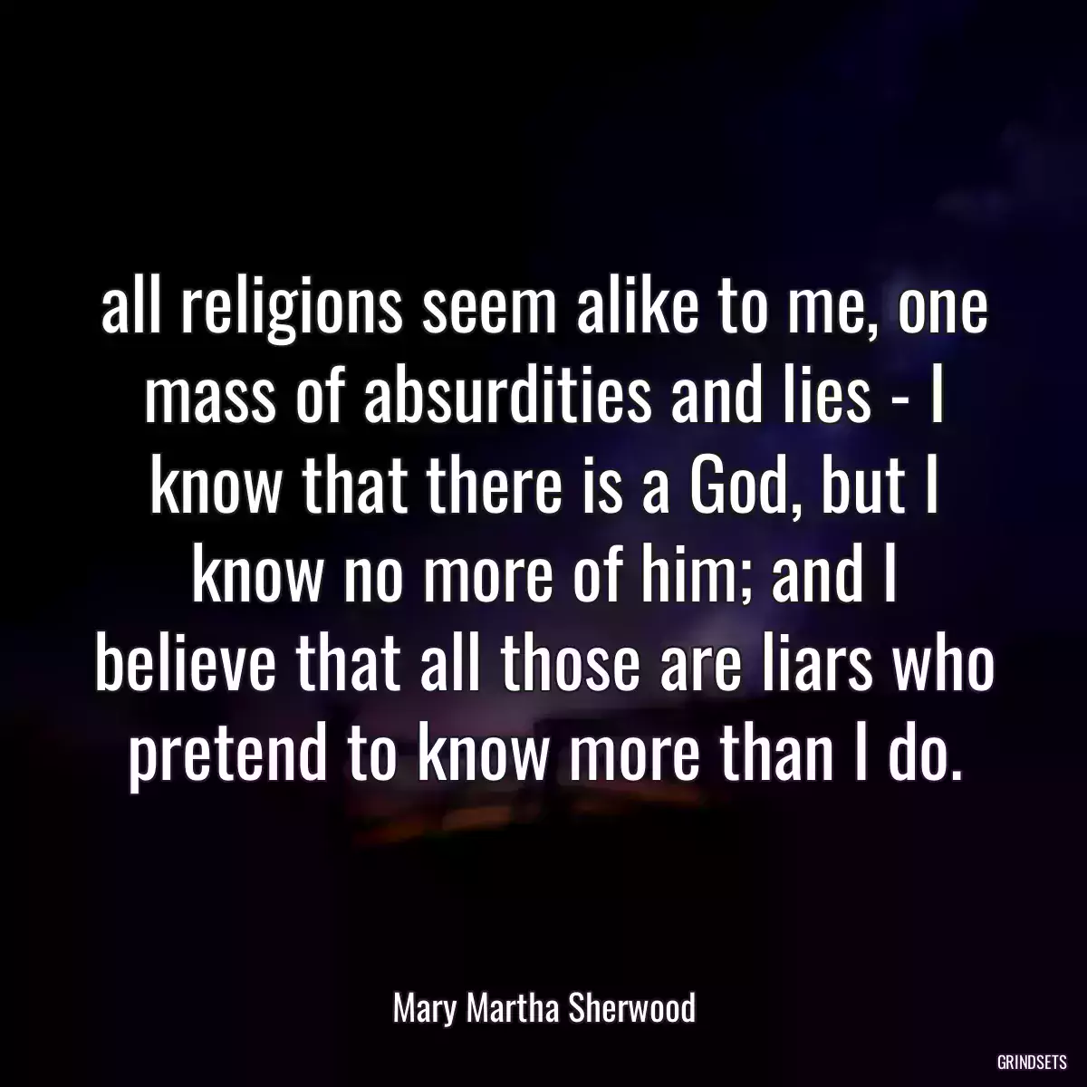 all religions seem alike to me, one mass of absurdities and lies - I know that there is a God, but I know no more of him; and I believe that all those are liars who pretend to know more than I do.