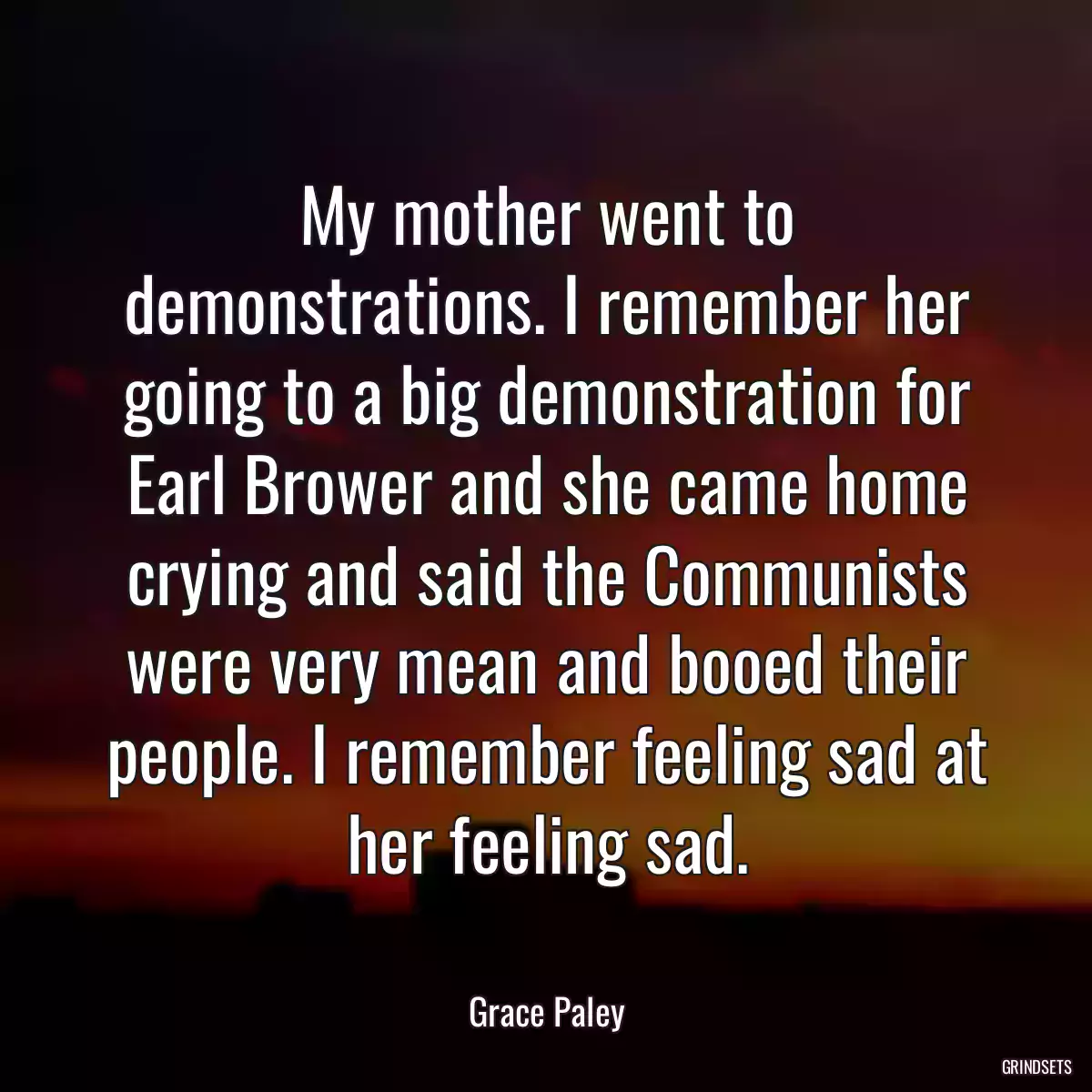 My mother went to demonstrations. I remember her going to a big demonstration for Earl Brower and she came home crying and said the Communists were very mean and booed their people. I remember feeling sad at her feeling sad.