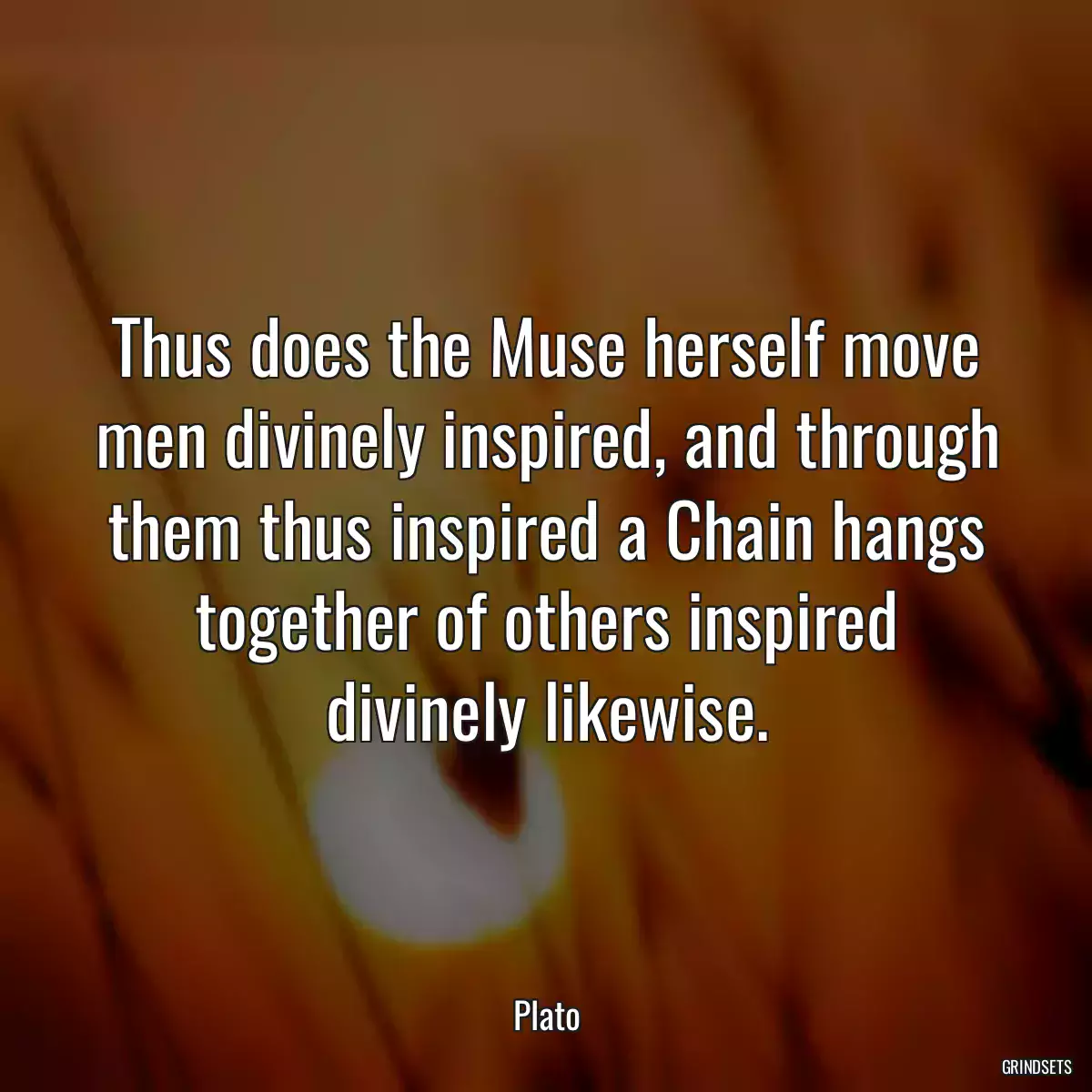 Thus does the Muse herself move men divinely inspired, and through them thus inspired a Chain hangs together of others inspired divinely likewise.